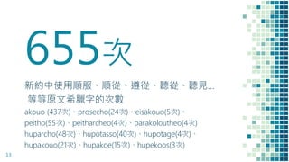 655次
新約中使用順服、順從、遵從、聽從、聽見…
等等原文希臘字的次數
akouo (437次)、prosecho(24次)、eisakouo(5次)、
peitho(55次)、peitharcheo(4次)、parakoloutheo(4次)
huparcho(48次)、hupotasso(40次)、hupotage(4次)、
hupakouo(21次)、hupakoe(15次)、hupekoos(3次)
13
 