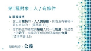 第1種對象：人 / 有條件
B. 順服權柄
▪ 在上有權柄的，人人要順服，因為沒有權柄不
是來自神的。 (羅馬書 13:1)
▪ 你們為主的緣故要順服人的一切制度，或是在
上的君王，或是君王所派懲惡賞善的官員。
(彼得前書 5:5)
關鍵態度：公義22
 