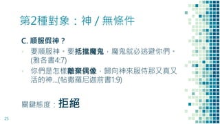 第2種對象：神 / 無條件
C. 順服假神？
▪ 要順服神。要抵擋魔鬼，魔鬼就必逃避你們。
(雅各書4:7)
▪ 你們是怎樣離棄偶像，歸向神來服侍那又真又
活的神…(帖撒羅尼迦前書1:9)
關鍵態度：拒絕
25
 