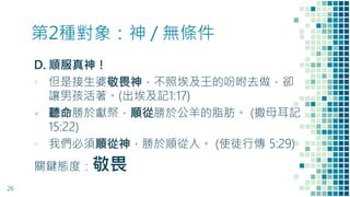 第2種對象：神 / 無條件
D. 順服真神！
▪ 但是接生婆敬畏神，不照埃及王的吩咐去做，卻
讓男孩活著。(出埃及記1:17)
▪ 聽命勝於獻祭，順從勝於公羊的脂肪。 (撒母耳記
15:22)
▪ 我們必須順從神，勝於順從人。 (使徒行傳 5:29)
關鍵態度：敬畏
26
 