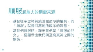 順服超能力的關鍵來源
▪ 基督徒承認神有統治和命令的權柄，而
「順服」就是回應祂所啟示的旨意。
▪ 當我們順服時，顯出我們是「順服的兒
女」，便顯示出我們與至高真神之間的
關係。
28
 