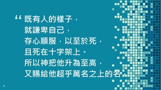 “既有人的樣子，
就謙卑自己，
存心順服，以至於死，
且死在十字架上。
所以神把他升為至高，
又賜給他超乎萬名之上的名，
4
 