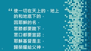“使一切在天上的、地上
的和地底下的，
因耶穌的名，
眾膝都要跪下，
眾口都要宣認：
耶穌基督是主，
歸榮耀給父神。5
 