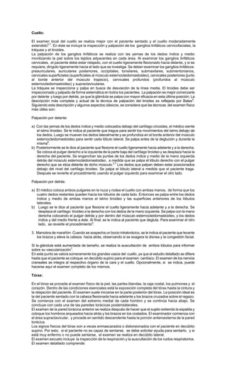 Cuello:
El examen local del cuello se realiza mejor con el paciente sentado y el cuello moderadamente
extendido5,7
. En éste se incluye la inspección y palpación de los ganglios linfáticos cervicofaciales, la
tráquea y el tiroides.
La palpación de los ganglios linfáticos se realiza con las yemas de los dedos índice y medio
movilizando la piel sobre los tejidos adyacentes en cada área. Al examinar los ganglios linfáticos
cervicales, el paciente debe estar relajado, con el cuello ligeramente flexionado hacia delante, y si se
requiere, dirigido ligeramente hacia el lado que se investiga. Se deben examinar los ganglios linfáticos:
preauriculares, auriculares posteriores, occipitales, tonsilares, submaxilares, submentonianos,
cervicales superficiales (superficiales al músculo esternocleidomastoideo), cervicales posteriores (junto
al borde anterior del músculo trapecio), cervicales profundos (profundos al músculo
esternocleidomastoideo) y supraclaviculares.
La tráquea se inspecciona y palpa en busca de desviación de la línea media. El tiroides debe ser
inspeccionado y palpado de forma sistemática en todos los pacientes. La palpación es mejor comenzarla
por delante y luego por detrás, ya que la glándula se palpa con mayor eficacia en esta última posición. La
descripción más completa y actual de la técnica de palpación del tiroides es reflejada por Bates5
.
Siguiendo esta descripción y algunos aspectos clásicos, se considera que las técnicas del examen físico
más útiles son:
Palpación por delante:
a) Con las yemas de los dedos índice y medio colocados debajo del cartílago cricoides, el médico siente
el istmo tiroideo. Se le indica al paciente que trague para sentir los movimientos del istmo debajo de
los dedos. Luego se mueven los dedos lateralmente y se profundiza en el borde anterior del músculo
esternocleidomastoideo para sentir cada lóbulo lateral. Se palpa antes de la deglución y durante la
misma6
.
b) Posteriormente se le dice al paciente que flexione el cuello ligeramente hacia adelante y a la derecha.
Se coloca el pulgar derecho a la izquierda de la parte baja del cartílago tiroideo y se desplaza hacia la
derecha del paciente. Se enganchan las puntas de los dedos índice y medio de la mano izquierda
detrás del músculo esternocleidomastoideo, a medida que se palpa el lóbulo derecho con el pulgar
derecho que se sitúa delante de dicho músculo.5,7
Los dedos que palpan deben estar posicionados
debajo del nivel del cartílago tiroideo. Se palpa el lóbulo lateral a medida que el paciente traga.
Después se revierte el procedimiento usando el pulgar izquierdo para examinar el otro lado.
Palpación por detrás:
a) El médico coloca ambos pulgares en la nuca y rodea el cuello con ambas manos, de forma que los
cuatro dedos restantes queden hacia los lóbulos de cada lado. Entonces se palpa entre los dedos
índice y medio de ambas manos el istmo tiroideo y las superficies anteriores de los lóbulos
laterales.
b) Luego se le dice al paciente que flexione el cuello ligeramente hacia adelante y a la derecha. Se
desplaza el cartílago tiroideo a la derecha con los dedos de la mano izquierda. Se palpa con la mano
derecha colocando el pulgar detrás y por dentro del músculo esternocleidomastoideo, y los dedos
índice y del medio frente a éste. Al final, se le indica al paciente que degluta. Para examinar el otro
lado, se revierte el procedimiento5
.
3. Maniobra de marañón: Cuando se sospecha un bocio intratorácico, se le indica al paciente que levante
los brazos y eleve la cabeza hacia atrás, observando si se exagera la disnea y la congestión facial.
Si la glándula está aumentada de tamaño, se realiza la auscultación de ambos lóbulos para informar
sobre su vascularización7
.
En este punto se valora someramente los grandes vasos del cuello, ya que el estudio detallado se difiere
hasta que el paciente se coloque en decúbito supino para el examen cardíaco. El examen de los nervios
craneales se integra al respectivo órgano de la cara y el cuello. Opcionalmente, si se indica, puede
hacerse aquí el examen completo de los mismos.
Tórax:
En el tórax se procede al examen físico de la piel, las partes blandas, la caja costal, los pulmones y el
corazón. Dentro de las condiciones esenciales está la exposición completa del tórax hasta la cintura y
la relajación del paciente. El examen suele iniciarse en la parte posterior del tórax. La posición ideal es
la del paciente sentado con la cabeza flexionada hacia adelante y los brazos cruzados sobre el regazo.
Se comienza con el examen del extremo medial de cada hombro y se continúa hacia abajo. Se
concluye con cada una de las paredes torácicas posterolaterales.
El examen de la pared torácica anterior se realiza después de hacer que el sujeto extienda la espalda y
coloque los hombros arqueados hacia atrás y los brazos en los costados. El examinador comienza con
el área supraclavicular, y procede en sentido descendente hasta la porción anteroexterna de la pared
torácica.
Los signos físicos del tórax son a veces enmascarados o distorsionados con el paciente en decúbito
supino. Por esto, si el paciente no es capaz de sentarse, se debe solicitar ayuda para sentarlo, y si
está muy enfermo o no puede sentarse, el examen se realiza en decúbito lateral.
El examen escueto incluye la inspección de la respiración y la auscultación de los ruidos respiratorios.
El examen detallado comprende:
 