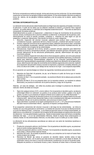 De forma comparativa se realiza el estudio de las estructuras que las conforman. En las extremidades
superiores se examinan los ganglios linfáticos epitrocleares. En las extremidades inferiores se palpa en
busca de edema, de los ganglios linfáticos poplíteos y de los pulsos de la arteria pedia y tibial
posterior.
SISTEMA OSTEOMIOARTICULAR:
La valoración de las estructuras osteomioarticulares se dirige hacia dos aspectos principales: la función y
la estructura. A partir de los datos que se obtienen mediante la historia y el examen físico regional
ordinario, se puede obtener un estimado de la integridad anatomofuncional5
. Para esto es esencial la
comparación de partes simétricas.
Sistemáticamente se puede: a) inspeccionar y determinar el rango de movimientos de las porciones
cervical, dorsal y lumbosacra de la columna vertebral, b) determinar la alineación de las piernas y pies.
Adicionalmente se indica el estudio completo, cuidadoso e individual de cada región en que se
sospechen o presenten alteraciones. Este estudio se divide en cuatro categorías:
1. Músculos: inspección del volumen muscular, palpación para producir dolor y determinar la
consistencia muscular, exploración del tono y fuerza muscular, y medición del volumen muscular.
2. Huesos: inspección de la forma de los segmentos óseos, palpación para producir dolor, comprobar
las anormalidades visualizadas, detectar crecimientos óseos y encontrar movilidad anormal, así
como medición de la longitud de las extremidades.
3. Articulaciones: Inspección de la forma, tamaño y posición articular; palpación para determinar
cambios en la forma y temperatura articular, para detectar sensación gomosa o fluctuante y para
precisar alteraciones de las estructuras periarticulares; además, determinación del rango de
movimiento articular.
4. Columna vertebral: Inspección de la altura de la cintura escapular y pélvica, así como para precisar
desviaciones en el plano sagital o en el lateral; compresión de las apófisis espinosas y movilización
lateral para determinar hipersensibilidad; palpación de los músculos paravertebrales para
determinar hipersensibilidad y espasticidad; pruebas para determinar afectación de los ligamentos y
raíces; determinación del rango de movimientos de los distintos segmentos de la columna; medición
de la expansión del perímetro torácico durante la inspiración y expiración completa utilizando una
cinta a la altura de la tetilla –o por debajo de las mamas en la mujer– si se sospecha espondilitis.
En un paciente con sacrolumbalgia se indican las siguientes maniobras para provocar dolor:
1. Maniobra de Soto-Hall: Al paciente, de pie, se le flexiona el cuello de forma que el mentón
contacte con el tórax.
2. Maniobra de Neri I: Con el paciente sentado, se practica la flexión de la cabeza para producirle
dolor lumbar.
3. Maniobra de Neri II: Si no se presenta dolor con la maniobra anterior, se mantiene la cabeza
flexionada y se practica la extensión de la pierna derecha y luego de la izquierda.
Además, en caso de ciatalgia, son útiles las pruebas para investigar la presencia de afectación
radicular. Dentro de éstas se incluyen:
1. Signo de Lasègue (raíces L5-S1 y nervio ciático): Con el paciente en decúbito supino, se eleva la
extremidad inferior en extensión; es positivo si se produce dolor lumbar y glúteo a los 35-70
grados. El dolor no se presenta al realizar la flexión de la cadera con la rodilla flexionada21,22
.
2. Signo de Bragard: Después de elevada la pierna con la maniobra de Lasègue hasta el punto que
ocasiona dolor, ésta se hace descender hasta un sitio inmediatamente más bajo y se practica la
dorsiflexión del pie con la pierna extendida, para provocar el mismo dolor22
.
3. Signo del timbre: La presión en la región paraespinal (en L5 y S1, o S1 y S2) provoca irradiación
del dolor hacia la extremidad inferior, siguiendo el trayecto correspondiente.
Si se sospechan variaciones del volumen muscular o del largo de las extremidades, se indica la
medida con una cinta graduada en centímetros. La medida del volumen muscular se efectúa tomando
un punto de referencia ósea, y entonces, a una distancia igual del mismo en ambas extremidades, se
determina su circunferencia. La medición de la longitud de las extremidades se realiza entre dos puntos
de referencia: 1) en las extremidades superiores, desde la tuberosidad mayor del húmero a la ápofisis
estiloides del radio, y 2) en las extremidades inferiores, desde la espina iliaca anterosuperior al
maleolo medial. En las extremidades inferiores, la cinta debe cruzar la rodilla por su lado medial.
La afectación de las articulaciones sacroiliacas se valora por una serie de maniobras (positivas si
aparece dolor):
1. Prueba de compresión pélvica o de Erichsen: Con el paciente en decúbito supino, se presionan
hacia el centro ambas espinas iliacas.
2. Prueba de expansión pélvica o contra- Erichsen: Con el paciente en decúbito supino, se presiona
hacia abajo y afuera ambas espinas ilíacas.
3. Maniobra de Lewin: Se acuesta al paciente de lado y se comprime con la mano el hueso ilíaco
contra el plano de la mesa.
4. Maniobra de Menell: Se coloca al paciente en decúbito lateral, tendido sobre el lado
supuestamente sano, con la pierna que está encima en extensión y la de abajo en flexión. El
explorador coloca una mano a nivel de la articulación coxofemoral y la otra en la parrilla costal.
Después se practica un movimiento brusco y seco, forzando al hueso ilíaco a moverse hacia
 