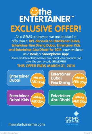 EXCLUSIVE OFFER!
As a GEMS employee, we are pleased to
offer you a 10% discount on Entertainer Dubai,
Entertainer Fine Dining Dubai, Entertainer Kids
and Entertainer Abu Dhabi for 2014, now available
as a Book or Smartphone App!
Please visit theentertainerme.com, select your products and
enter the promo code GEMSOFFER.

THIS OFFER ENDS MARCH 31, 2014 

Entertainer AED 395
Dubai
AED 356

Entertainer
AED 395
Dubai
Fine Dining AED 356

Entertainer AED 250
Dubai Kids AED 225

Entertainer AED 395
Abu Dhabi AED 356

19-11-0638-02

10%-GEMS-Poster-Exclusive Offer.indd 1

1/30/14 12:06 PM

 