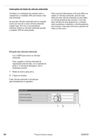 24 ©
Scania CV AB 2013, Sweden 10:25-01
Instruções do teste da válvula solenoide
Verifique se a tubulação de controle entre o
compressor e a unidade APS está intacta e não
está entortada.
Se uma das válvulas solenoide estiver rompida,
existe um risco de a outra válvula solenoide
romper logo. Por isso, é recomendável
substituir ambas as válvulas solenoide quando
a unidade APS for desmontada.
Não é possível determinar se há uma falha em
ambas as válvulas solenoide, mais de uma
falha em uma válvula solenoide ou uma falha
na válvula protetora dos circuitos. Caso não
haja válvulas de teste disponíveis, a solução
mais econômica é substituir a válvula protetora
dos circuitos. Esta ação resolverá a questão em
todos os três casos.
Ativação das válvulas solenoide
Use o SDP3 para ativar as válvulas
solenoide.
Nota: quando a válvula solenoide de
regeneração está ativada, o ar é soprado da
porta 3, a válvula de drenagem. Isso é
totalmente normal.
1 Mude de inativo para ativo.
2 Clique nos botões.
Cada válvula solenoide é ativada por
aproximadamente 6 segundos.
 