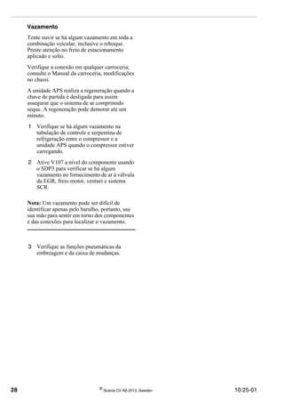 28 ©
Scania CV AB 2013, Sweden 10:25-01
Vazamento
Tente ouvir se há algum vazamento em toda a
combinação veicular, inclusive o reboque.
Preste atenção no freio de estacionamento
aplicado e solto.
Verifique a conexão em qualquer carroceria;
consulte o Manual da carroceria, modificações
no chassi.
A unidade APS realiza a regeneração quando a
chave de partida é desligada para assim
assegurar que o sistema de ar comprimido
seque. A regeneração pode demorar até um
minuto.
1 Verifique se há algum vazamento na
tubulação de controle e serpentina de
refrigeração entre o compressor e a
unidade APS quando o compressor estiver
carregando.
2 Ative V107 a nível do componente usando
o SDP3 para verificar se há algum
vazamento no fornecimento de ar à válvula
da EGR, freio motor, venturi e sistema
SCR.
Nota: Um vazamento pode ser difícil de
identificar apenas pelo barulho, portanto, use
sua mão para sentir em torno dos componentes
e das conexões para localizar o vazamento.
3 Verifique as funções pneumáticas da
embreagem e da caixa de mudanças.
 