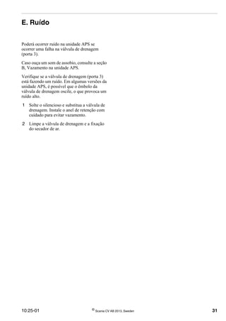10:25-01 ©
Scania CV AB 2013, Sweden 31
E. Ruído
Poderá ocorrer ruído na unidade APS se
ocorrer uma falha na válvula de drenagem
(porta 3).
Caso ouça um som de assobio, consulte a seção
B, Vazamento na unidade APS.
Verifique se a válvula de drenagem (porta 3)
está fazendo um ruído. Em algumas versões da
unidade APS, é possível que o êmbolo da
válvula de drenagem oscile, o que provoca um
ruído alto.
1 Solte o silencioso e substitua a válvula de
drenagem. Instale o anel de retenção com
cuidado para evitar vazamento.
2 Limpe a válvula de drenagem e a fixação
do secador de ar.
 