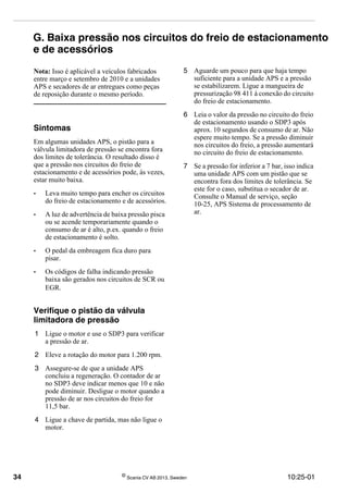 34 ©
Scania CV AB 2013, Sweden 10:25-01
G. Baixa pressão nos circuitos do freio de estacionamento
e de acessórios
Nota: Isso é aplicável a veículos fabricados
entre março e setembro de 2010 e a unidades
APS e secadores de ar entregues como peças
de reposição durante o mesmo período.
Sintomas
Em algumas unidades APS, o pistão para a
válvula limitadora de pressão se encontra fora
dos limites de tolerância. O resultado disso é
que a pressão nos circuitos do freio de
estacionamento e de acessórios pode, às vezes,
estar muito baixa.
• Leva muito tempo para encher os circuitos
do freio de estacionamento e de acessórios.
• A luz de advertência de baixa pressão pisca
ou se acende temporariamente quando o
consumo de ar é alto, p.ex. quando o freio
de estacionamento é solto.
• O pedal da embreagem fica duro para
pisar.
• Os códigos de falha indicando pressão
baixa são gerados nos circuitos de SCR ou
EGR.
Verifique o pistão da válvula
limitadora de pressão
1 Ligue o motor e use o SDP3 para verificar
a pressão de ar.
2 Eleve a rotação do motor para 1.200 rpm.
3 Assegure-se de que a unidade APS
concluiu a regeneração. O contador de ar
no SDP3 deve indicar menos que 10 e não
pode diminuir. Desligue o motor quando a
pressão de ar nos circuitos do freio for
11,5 bar.
4 Ligue a chave de partida, mas não ligue o
motor.
5 Aguarde um pouco para que haja tempo
suficiente para a unidade APS e a pressão
se estabilizarem. Ligue a mangueira de
pressurização 98 411 à conexão do circuito
do freio de estacionamento.
6 Leia o valor da pressão no circuito do freio
de estacionamento usando o SDP3 após
aprox. 10 segundos de consumo de ar. Não
espere muito tempo. Se a pressão diminuir
nos circuitos do freio, a pressão aumentará
no circuito do freio de estacionamento.
7 Se a pressão for inferior a 7 bar, isso indica
uma unidade APS com um pistão que se
encontra fora dos limites de tolerância. Se
este for o caso, substitua o secador de ar.
Consulte o Manual de serviço, seção
10-25, APS Sistema de processamento de
ar.
 