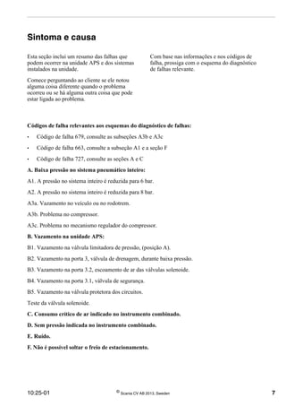 10:25-01 ©
Scania CV AB 2013, Sweden 7
Sintoma e causa
Esta seção inclui um resumo das falhas que
podem ocorrer na unidade APS e dos sistemas
instalados na unidade.
Comece perguntando ao cliente se ele notou
alguma coisa diferente quando o problema
ocorreu ou se há alguma outra coisa que pode
estar ligada ao problema.
Com base nas informações e nos códigos de
falha, prossiga com o esquema do diagnóstico
de falhas relevante.
Códigos de falha relevantes aos esquemas do diagnóstico de falhas:
• Código de falha 679, consulte as subseções A3b e A3c
• Código de falha 663, consulte a subseção A1 e a seção F
• Código de falha 727, consulte as seções A e C
A. Baixa pressão no sistema pneumático inteiro:
A1. A pressão no sistema inteiro é reduzida para 6 bar.
A2. A pressão no sistema inteiro é reduzida para 8 bar.
A3a. Vazamento no veículo ou no rodotrem.
A3b. Problema no compressor.
A3c. Problema no mecanismo regulador do compressor.
B. Vazamento na unidade APS:
B1. Vazamento na válvula limitadora de pressão, (posição A).
B2. Vazamento na porta 3, válvula de drenagem, durante baixa pressão.
B3. Vazamento na porta 3.2, escoamento de ar das válvulas solenoide.
B4. Vazamento na porta 3.1, válvula de segurança.
B5. Vazamento na válvula protetora dos circuitos.
Teste da válvula solenoide.
C. Consumo crítico de ar indicado no instrumento combinado.
D. Sem pressão indicada no instrumento combinado.
E. Ruído.
F. Não é possível soltar o freio de estacionamento.
 