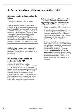 8 ©
Scania CV AB 2013, Sweden 10:25-01
A. Baixa pressão no sistema pneumático inteiro
Antes de iniciar o diagnóstico de
falhas
Verifique os códigos de falha no veículo.
Nota: Há diversas versões de unidade de
comando do APS. Veículos fabricados antes de
novembro de 2005 (com a unidade de comando
1 720 000) permitem que a regeneração ocorra
entre 7,5 e 6,0 bar enquanto o código de falha
727 está ativo. Para unidades de comando
fabricadas após novembro de 2005, a
regeneração de 9,0 bar é permitida, com
exceção de veículos com transferência de carga
ilimitada e alguns veículos para fins especiais.
O cliente espera uma pressão mais alta? A
unidade APS tem um sistema de controle
inteligente, o que significa que a pressão de ar
pode variar.
Problemas relacionados ao
código de falha 727
O código de falha 727 não implica
necessariamente que há uma falha na unidade
APS. O código de falha está ativo quando
aparece uma advertência de consumo crítico de
ar no instrumento combinado. A unidade de
comando enviou um sinal para a válvula
solenoide que, por sua vez, deve mandar um
sinal para o compressor para carregar por um
bom tempo, mas a pressão do sistema não
subiu, então, até a pressão predeterminada.
Se fizer o diagnóstico de falhas da unidade
APS com os esquemas relevantes neste
módulo, mas ainda não conseguir excluir o
código de falha 727, a causa pode ser:
• Compressor e pistão ESS do compressor.
• O cabo de sinal entre a unidade APS e o
compressor. Diminua a pressão para 9 bar
ou menos, e verifique se há vazamentos.
Substitua o compressor se estiver vazando,
substitua as válvulas solenoide se a
unidade APS estiver vazando.
• O sistema ELC não consegue encontrar o
nível correto do veículo, resultando em um
consumo de ar comprimido anormalmente
alto. Verifique a condição dos
amortecedores. Verifique o ajuste da
função Controle de nível do veículo
automático de modo que aconteça apenas
enquanto estacionado. Verifique o nível de
ajoelhamento no ônibus e eleve o nível
alguns centímetros acima dos coxins de
borracha.
 