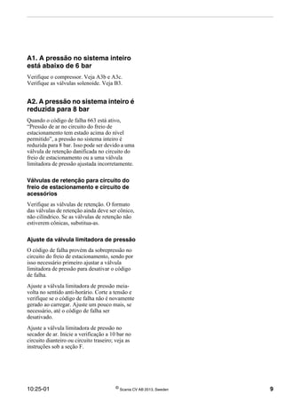 10:25-01 ©
Scania CV AB 2013, Sweden 9
A1. A pressão no sistema inteiro
está abaixo de 6 bar
Verifique o compressor. Veja A3b e A3c.
Verifique as válvulas solenoide. Veja B3.
A2. A pressão no sistema inteiro é
reduzida para 8 bar
Quando o código de falha 663 está ativo,
“Pressão de ar no circuito do freio de
estacionamento tem estado acima do nível
permitido”, a pressão no sistema inteiro é
reduzida para 8 bar. Isso pode ser devido a uma
válvula de retenção danificada no circuito do
freio de estacionamento ou a uma válvula
limitadora de pressão ajustada incorretamente.
Válvulas de retenção para circuito do
freio de estacionamento e circuito de
acessórios
Verifique as válvulas de retenção. O formato
das válvulas de retenção ainda deve ser cônico,
não cilíndrico. Se as válvulas de retenção não
estiverem cônicas, substitua-as.
Ajuste da válvula limitadora de pressão
O código de falha provém da sobrepressão no
circuito do freio de estacionamento, sendo por
isso necessário primeiro ajustar a válvula
limitadora de pressão para desativar o código
de falha.
Ajuste a válvula limitadora de pressão meia-
volta no sentido anti-horário. Corte a tensão e
verifique se o código de falha não é novamente
gerado ao carregar. Ajuste um pouco mais, se
necessário, até o código de falha ser
desativado.
Ajuste a válvula limitadora de pressão no
secador de ar. Inicie a verificação a 10 bar no
circuito dianteiro ou circuito traseiro; veja as
instruções sob a seção F.
 