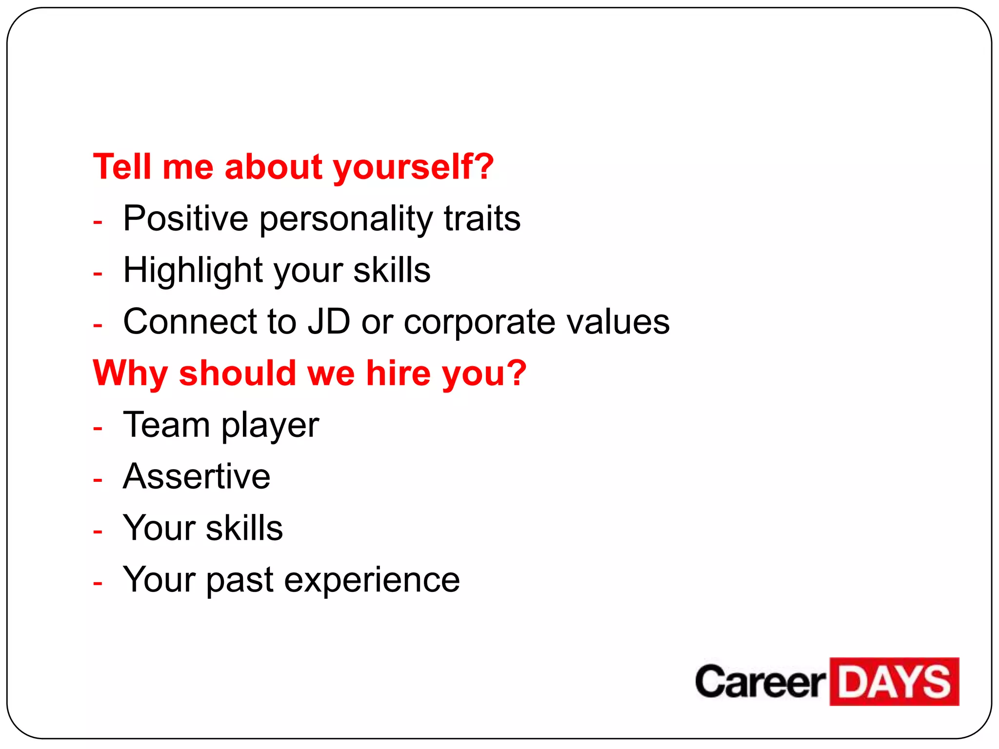 Tell me about yourself?
- Positive personality traits
- Highlight your skills
- Connect to JD or corporate values
Why should we hire you?
- Team player
- Assertive
- Your skills
- Your past experience

 