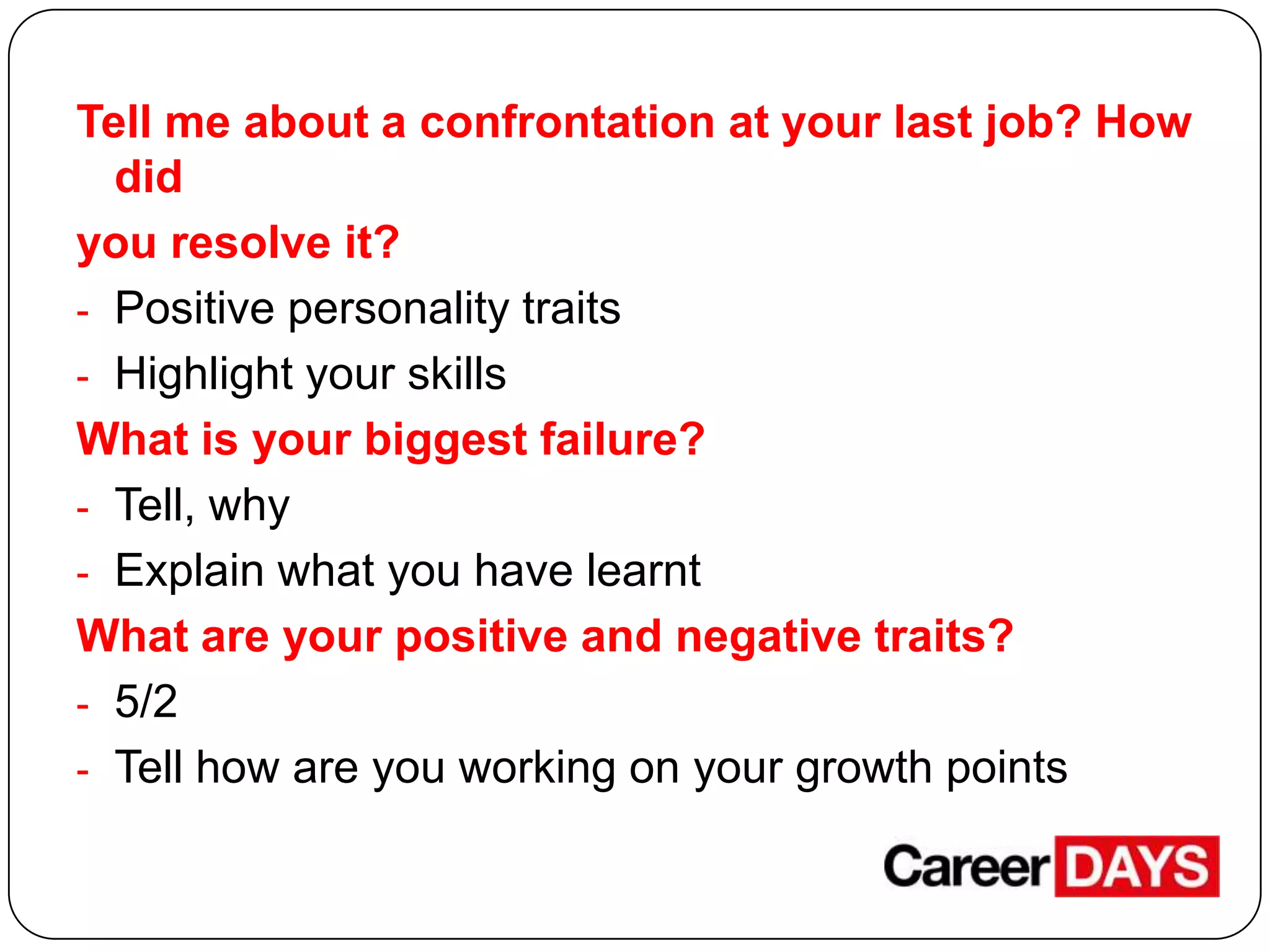 Tell me about a confrontation at your last job? How
did
you resolve it?
- Positive personality traits
- Highlight your skills
What is your biggest failure?
- Tell, why
- Explain what you have learnt
What are your positive and negative traits?
- 5/2
- Tell how are you working on your growth points

 