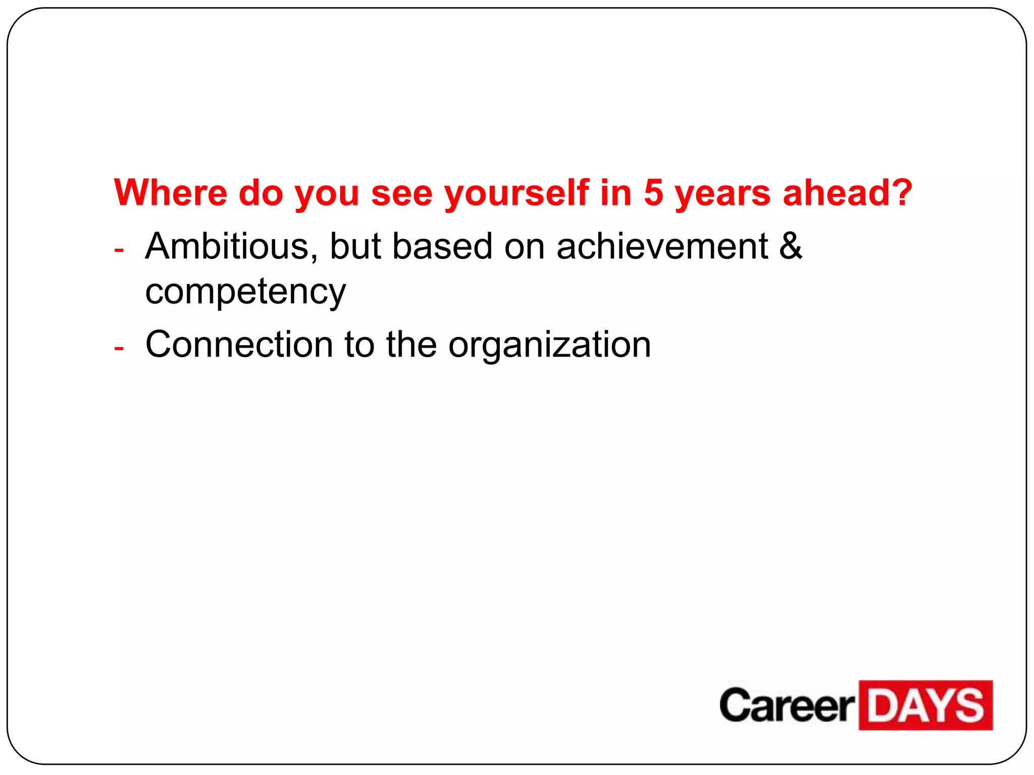Where do you see yourself in 5 years ahead?
- Ambitious, but based on achievement &
competency
- Connection to the organization

 