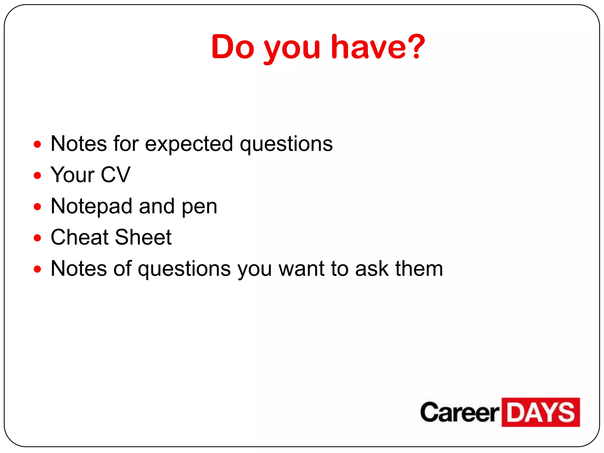 Do you have?
 Notes for expected questions
 Your CV
 Notepad and pen
 Cheat Sheet
 Notes of questions you want to ask them

 