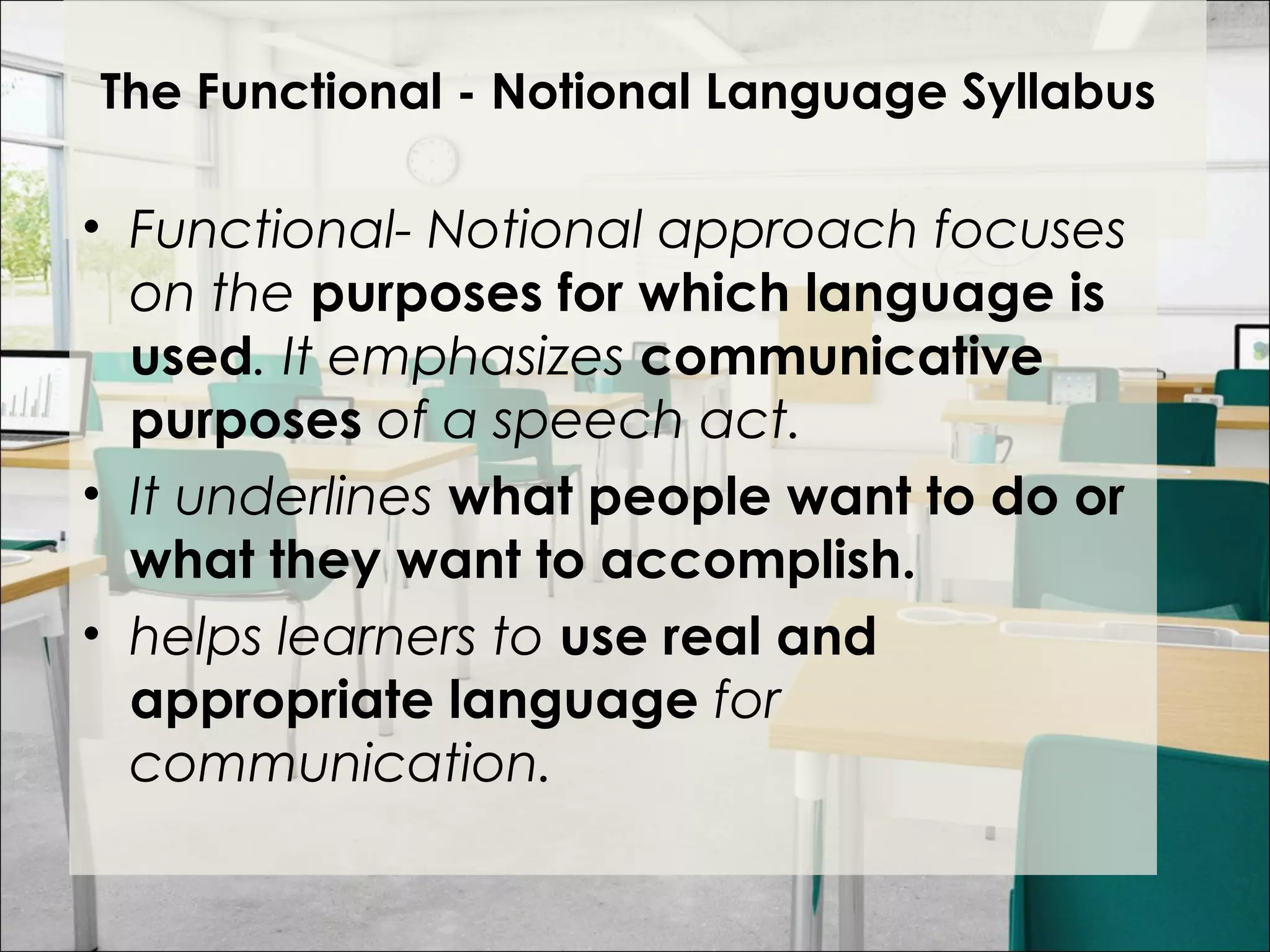 The Functional - Notional Language Syllabus
• Functional- Notional approach focuses
on the purposes for which language is
used. It emphasizes communicative
purposes of a speech act.
• It underlines what people want to do or
what they want to accomplish.
• helps learners to use real and
appropriate language for
communication.
 