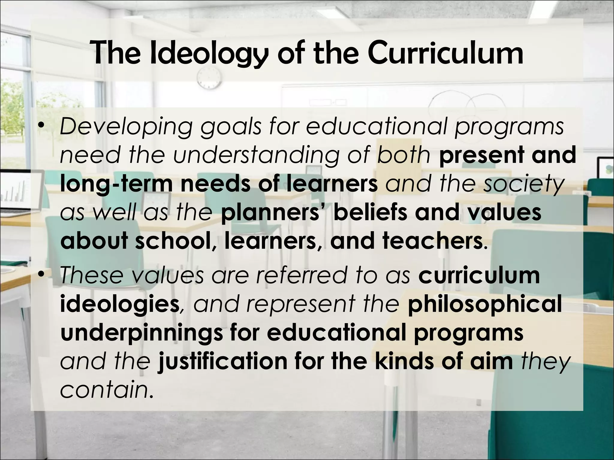 The Ideology of the Curriculum
• Developing goals for educational programs
need the understanding of both present and
long-term needs of learners and the society
as well as the planners’ beliefs and values
about school, learners, and teachers.
• These values are referred to as curriculum
ideologies, and represent the philosophical
underpinnings for educational programs
and the justification for the kinds of aim they
contain.
 