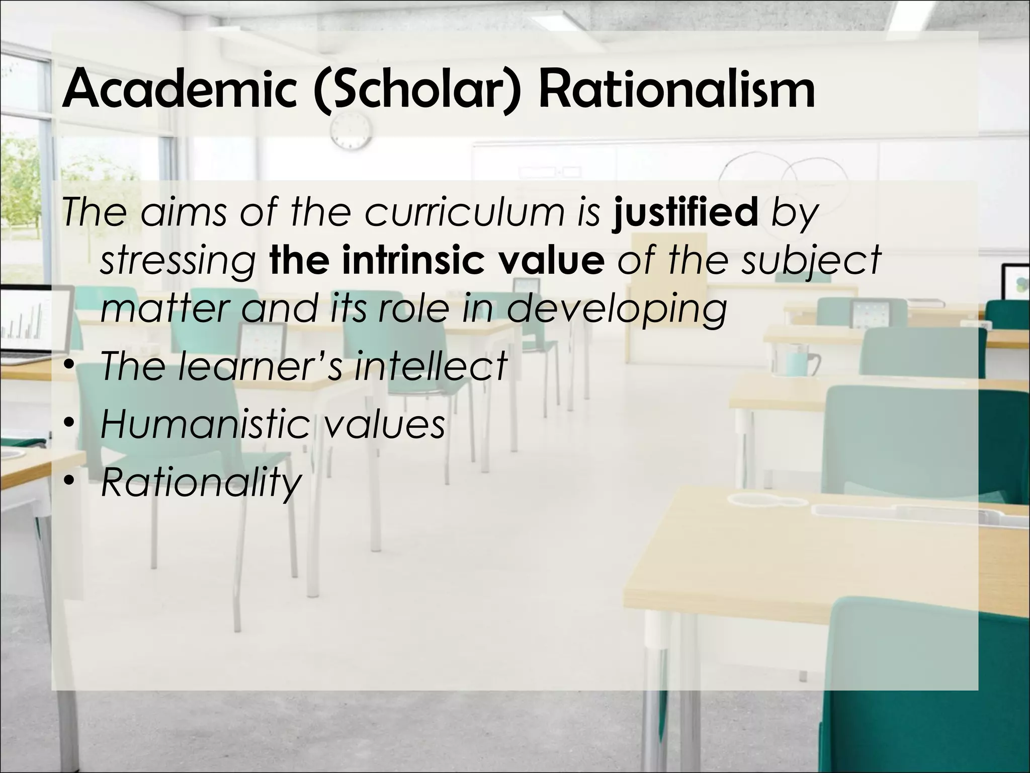 Academic (Scholar) Rationalism
The aims of the curriculum is justified by
stressing the intrinsic value of the subject
matter and its role in developing
• The learner’s intellect
• Humanistic values
• Rationality
 