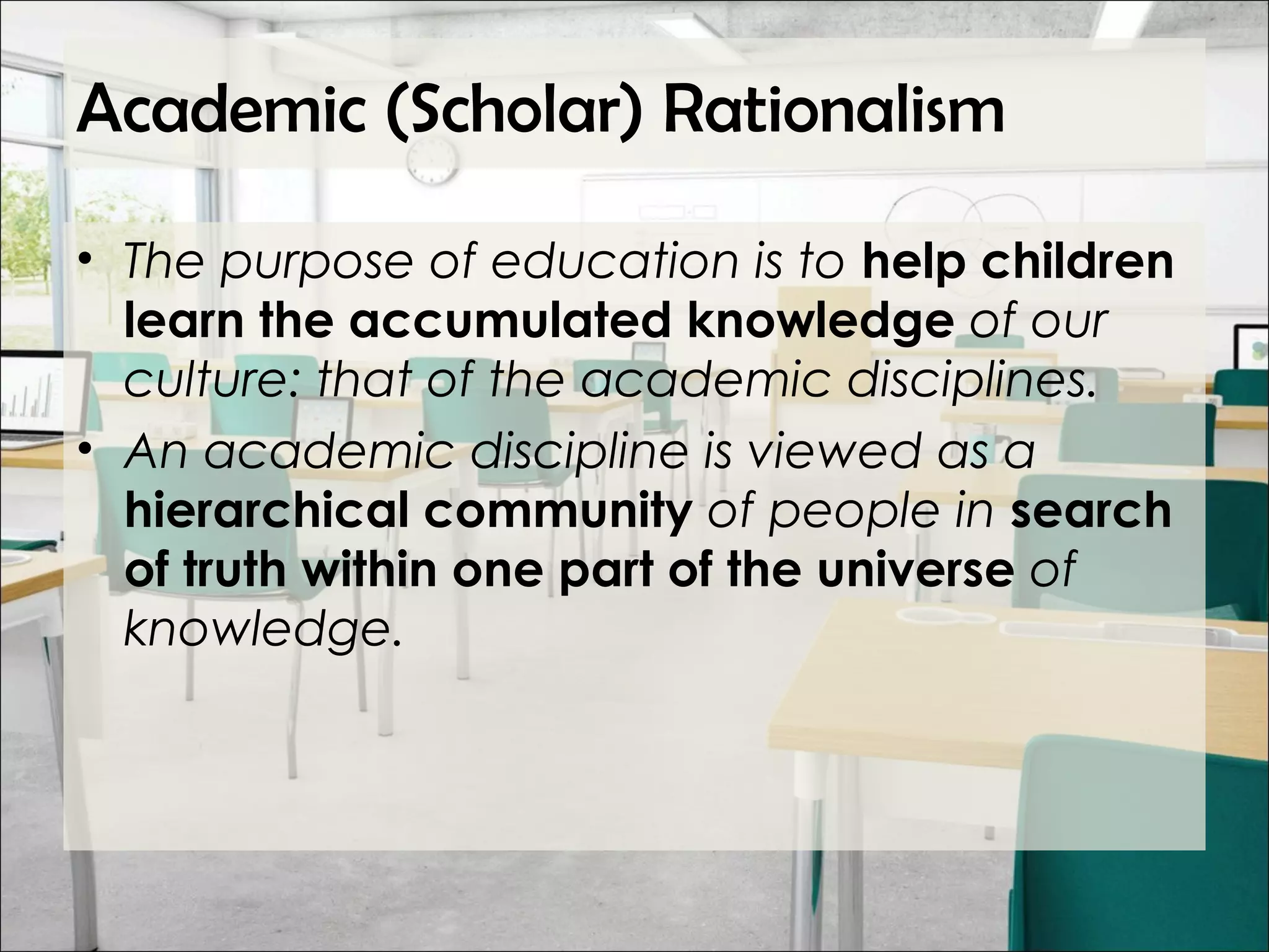 Academic (Scholar) Rationalism
• The purpose of education is to help children
learn the accumulated knowledge of our
culture: that of the academic disciplines.
• An academic discipline is viewed as a
hierarchical community of people in search
of truth within one part of the universe of
knowledge.
 