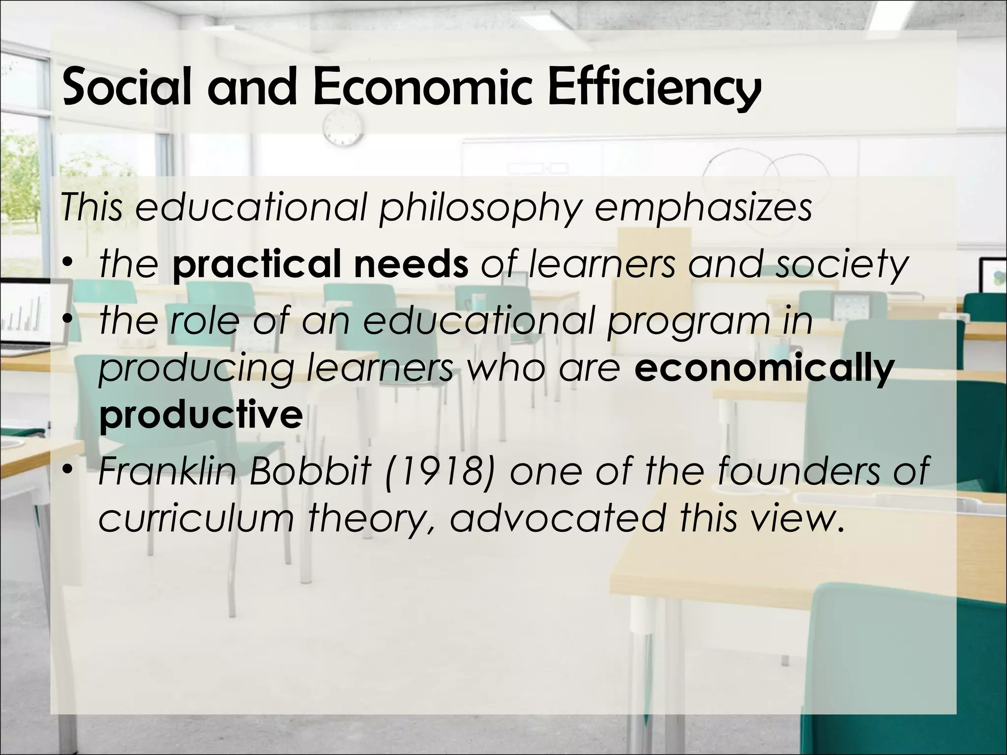 Social and Economic Efficiency
This educational philosophy emphasizes
• the practical needs of learners and society
• the role of an educational program in
producing learners who are economically
productive
• Franklin Bobbit (1918) one of the founders of
curriculum theory, advocated this view.
 