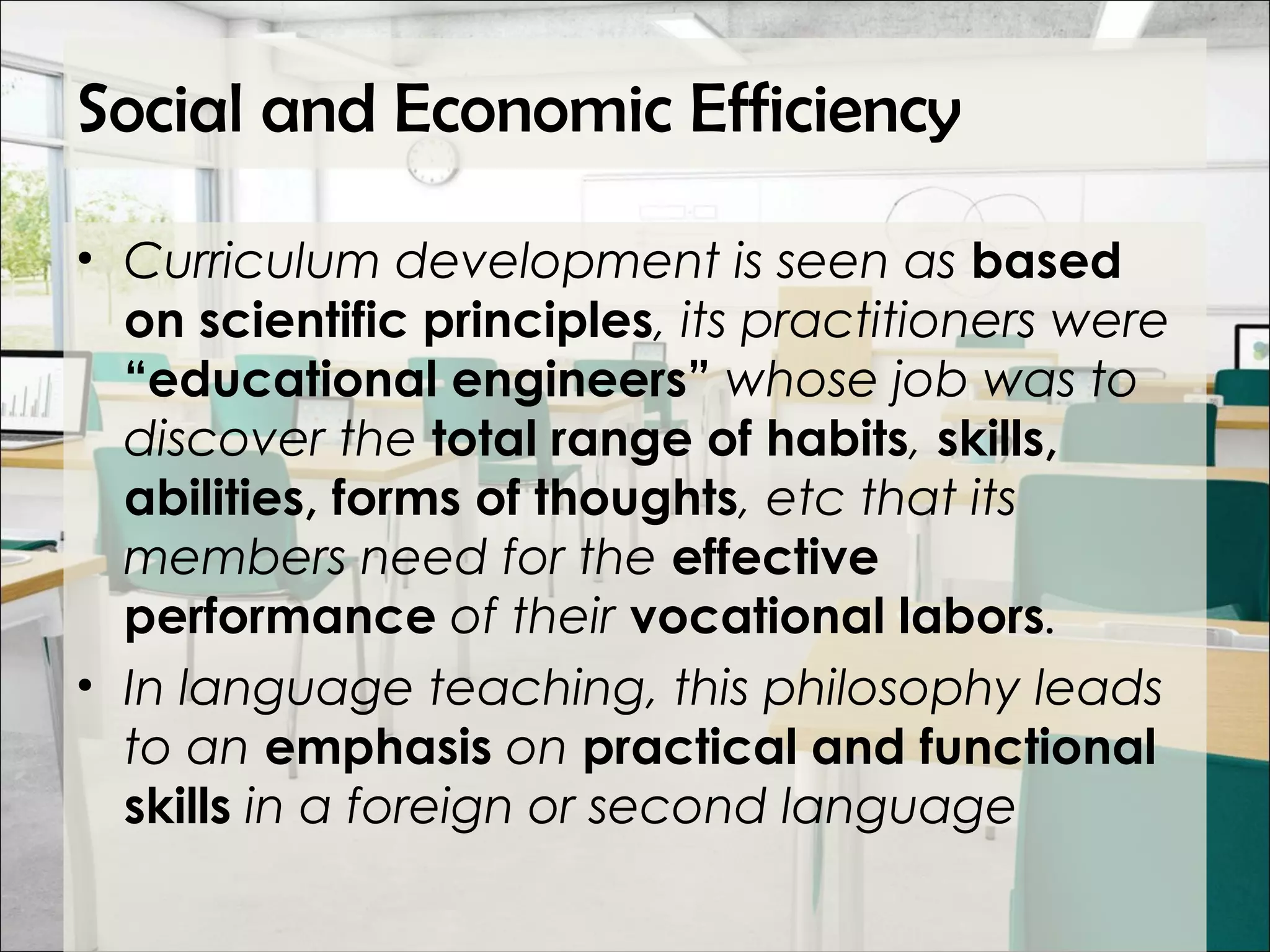 Social and Economic Efficiency
• Curriculum development is seen as based
on scientific principles, its practitioners were
“educational engineers” whose job was to
discover the total range of habits, skills,
abilities, forms of thoughts, etc that its
members need for the effective
performance of their vocational labors.
• In language teaching, this philosophy leads
to an emphasis on practical and functional
skills in a foreign or second language
 