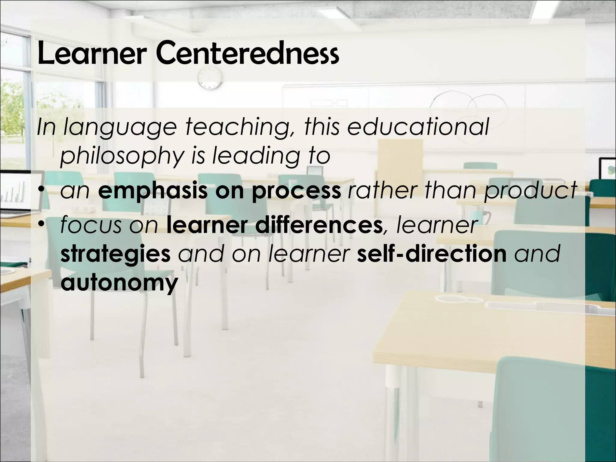 Learner Centeredness
In language teaching, this educational
philosophy is leading to
• an emphasis on process rather than product
• focus on learner differences, learner
strategies and on learner self-direction and
autonomy
 