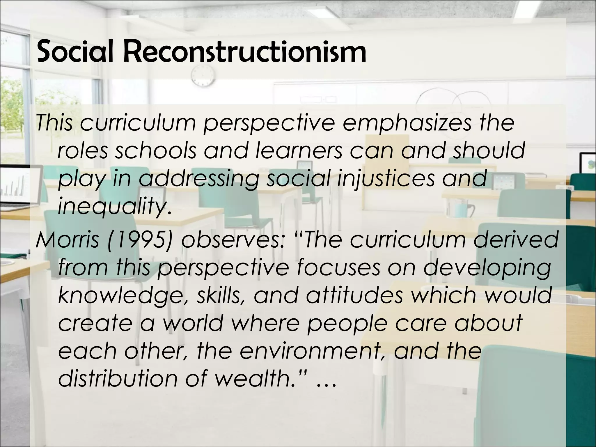 Social Reconstructionism
This curriculum perspective emphasizes the
roles schools and learners can and should
play in addressing social injustices and
inequality.
Morris (1995) observes: “The curriculum derived
from this perspective focuses on developing
knowledge, skills, and attitudes which would
create a world where people care about
each other, the environment, and the
distribution of wealth.” …
 
