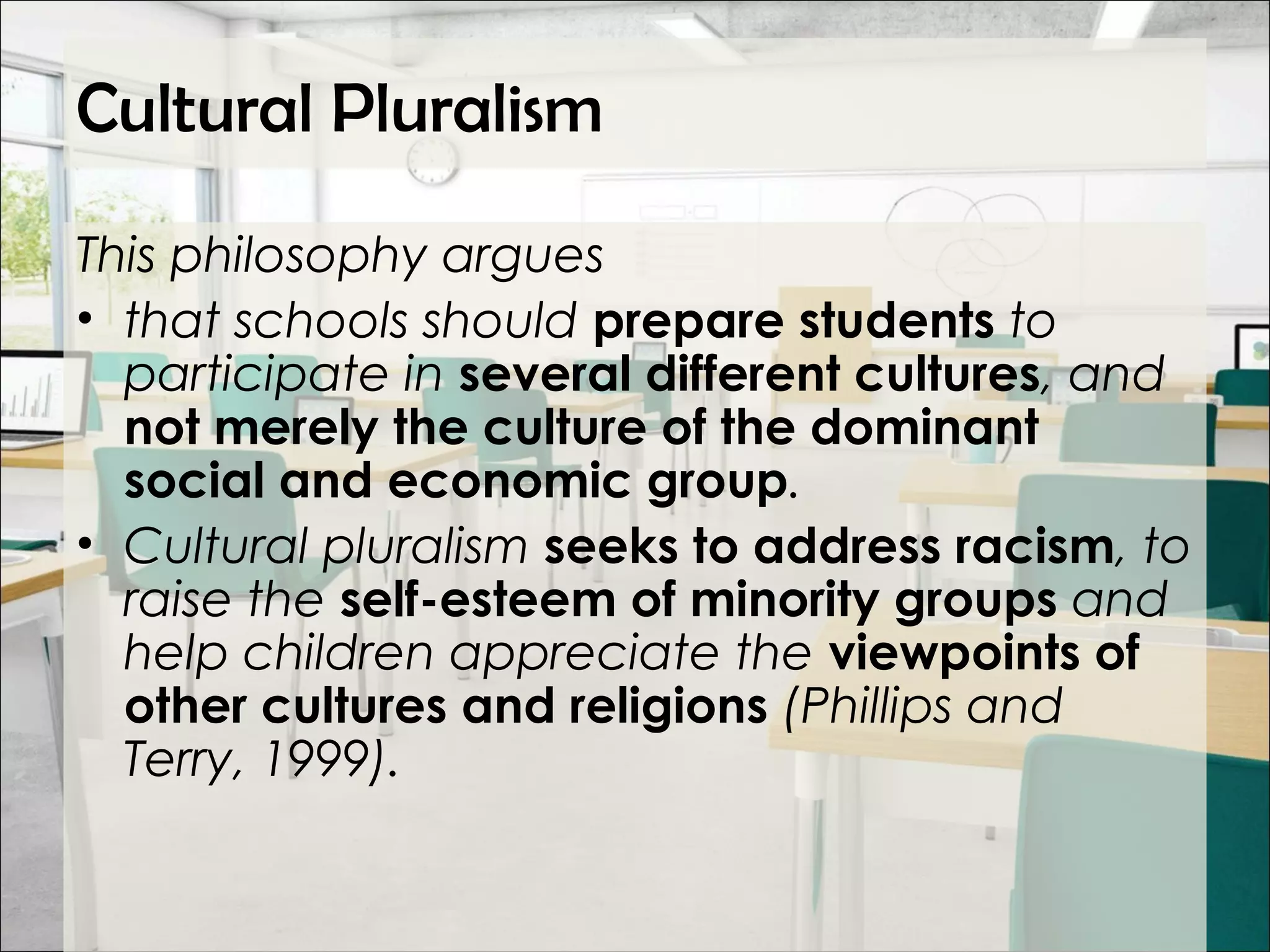 Cultural Pluralism
This philosophy argues
• that schools should prepare students to
participate in several different cultures, and
not merely the culture of the dominant
social and economic group.
• Cultural pluralism seeks to address racism, to
raise the self-esteem of minority groups and
help children appreciate the viewpoints of
other cultures and religions (Phillips and
Terry, 1999).
 