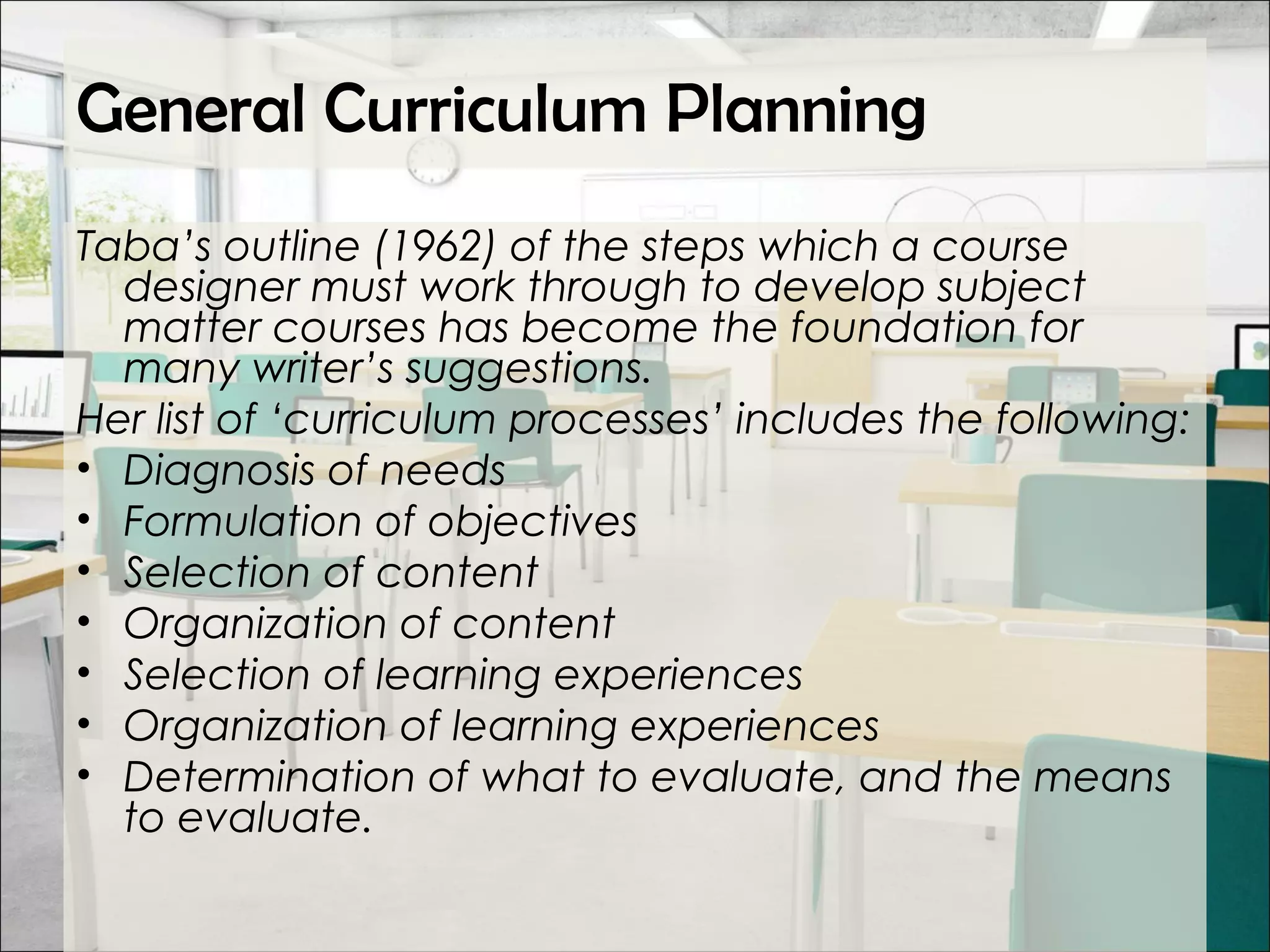 General Curriculum Planning
Taba’s outline (1962) of the steps which a course
designer must work through to develop subject
matter courses has become the foundation for
many writer’s suggestions.
Her list of ‘curriculum processes’ includes the following:
• Diagnosis of needs
• Formulation of objectives
• Selection of content
• Organization of content
• Selection of learning experiences
• Organization of learning experiences
• Determination of what to evaluate, and the means
to evaluate.
 