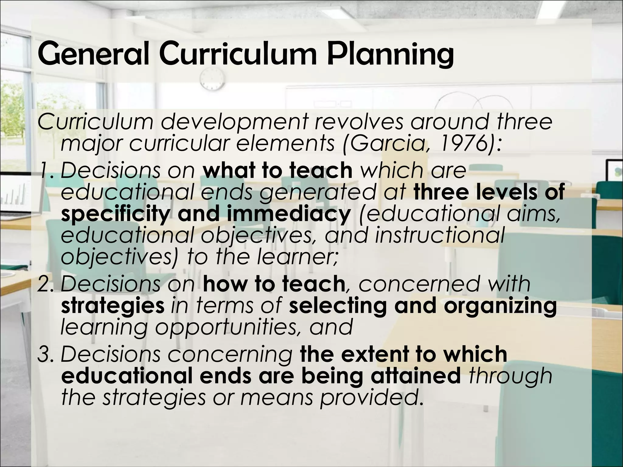 General Curriculum Planning
Curriculum development revolves around three
major curricular elements (Garcia, 1976):
1. Decisions on what to teach which are
educational ends generated at three levels of
specificity and immediacy (educational aims,
educational objectives, and instructional
objectives) to the learner;
2. Decisions on how to teach, concerned with
strategies in terms of selecting and organizing
learning opportunities, and
3. Decisions concerning the extent to which
educational ends are being attained through
the strategies or means provided.
 