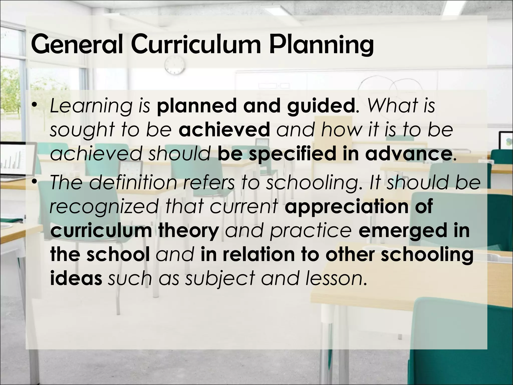 General Curriculum Planning
• Learning is planned and guided. What is
sought to be achieved and how it is to be
achieved should be specified in advance.
• The definition refers to schooling. It should be
recognized that current appreciation of
curriculum theory and practice emerged in
the school and in relation to other schooling
ideas such as subject and lesson.
 