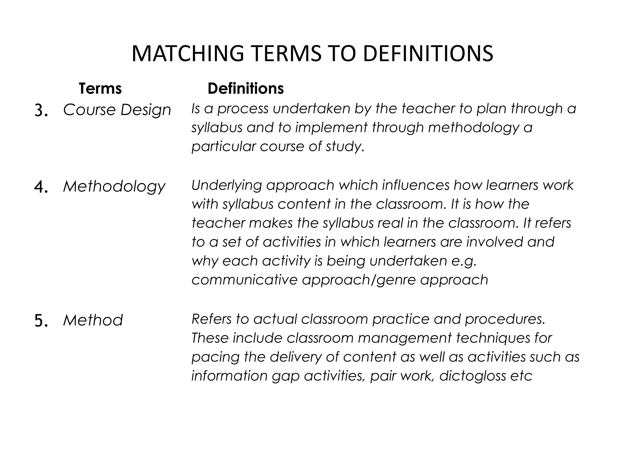 MATCHING TERMS TO DEFINITIONS
Terms Definitions
3. Course Design Is a process undertaken by the teacher to plan through a
syllabus and to implement through methodology a
particular course of study.
4. Methodology Underlying approach which influences how learners work
with syllabus content in the classroom. It is how the
teacher makes the syllabus real in the classroom. It refers
to a set of activities in which learners are involved and
why each activity is being undertaken e.g.
communicative approach/genre approach
5. Method Refers to actual classroom practice and procedures.
These include classroom management techniques for
pacing the delivery of content as well as activities such as
information gap activities, pair work, dictogloss etc
 
