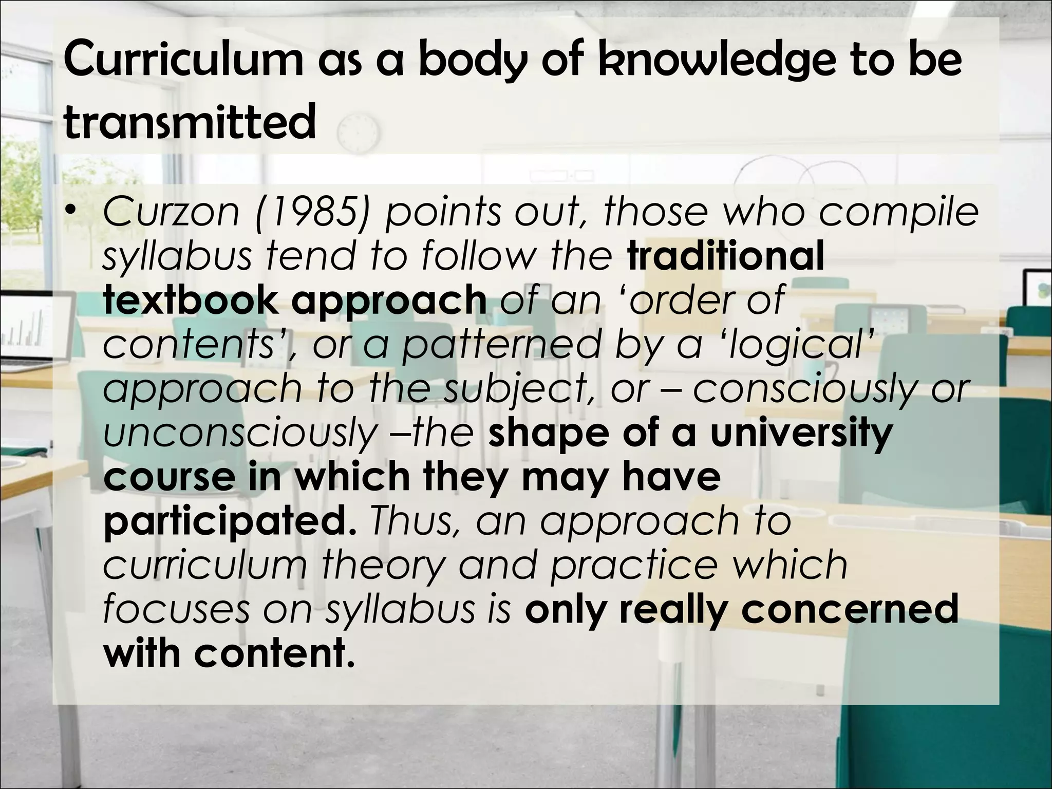 Curriculum as a body of knowledge to be
transmitted
• Curzon (1985) points out, those who compile
syllabus tend to follow the traditional
textbook approach of an ‘order of
contents’, or a patterned by a ‘logical’
approach to the subject, or – consciously or
unconsciously –the shape of a university
course in which they may have
participated. Thus, an approach to
curriculum theory and practice which
focuses on syllabus is only really concerned
with content.
 