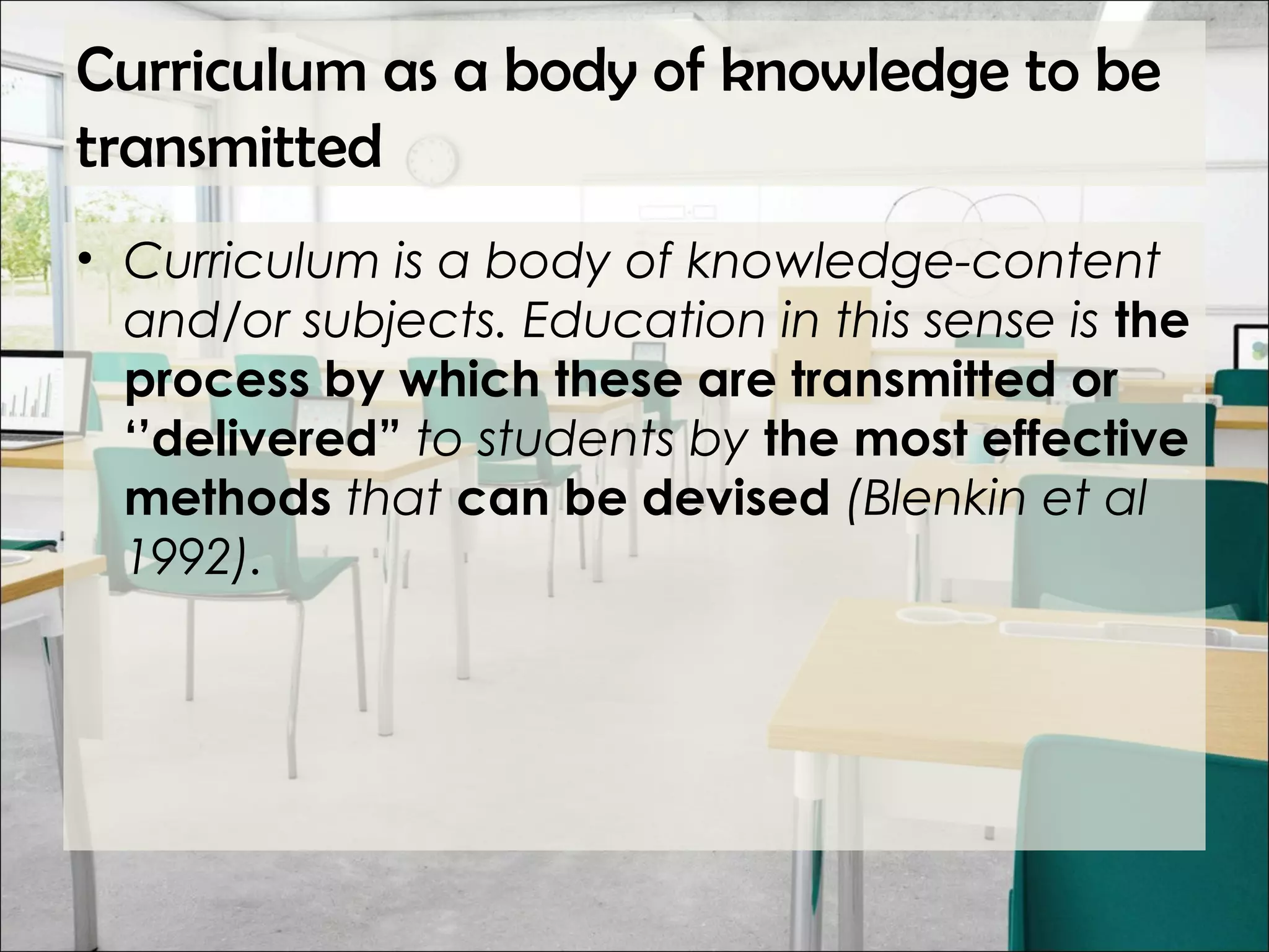 Curriculum as a body of knowledge to be
transmitted
• Curriculum is a body of knowledge-content
and/or subjects. Education in this sense is the
process by which these are transmitted or
‘’delivered” to students by the most effective
methods that can be devised (Blenkin et al
1992).
 