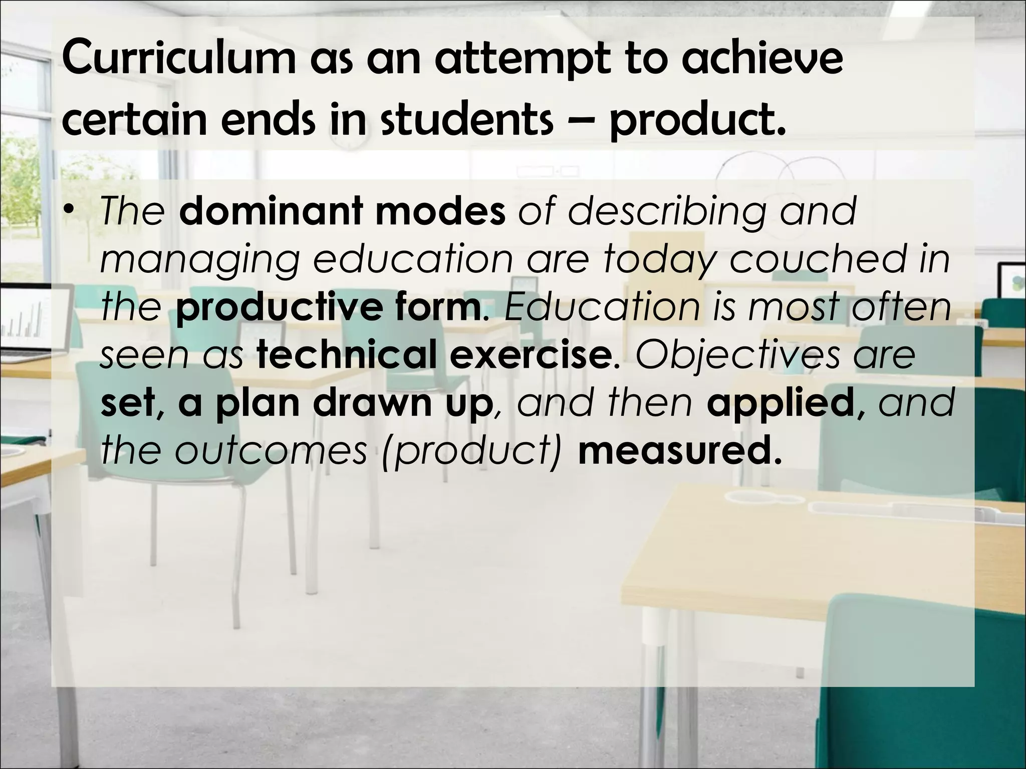 Curriculum as an attempt to achieve
certain ends in students – product.
• The dominant modes of describing and
managing education are today couched in
the productive form. Education is most often
seen as technical exercise. Objectives are
set, a plan drawn up, and then applied, and
the outcomes (product) measured.
 