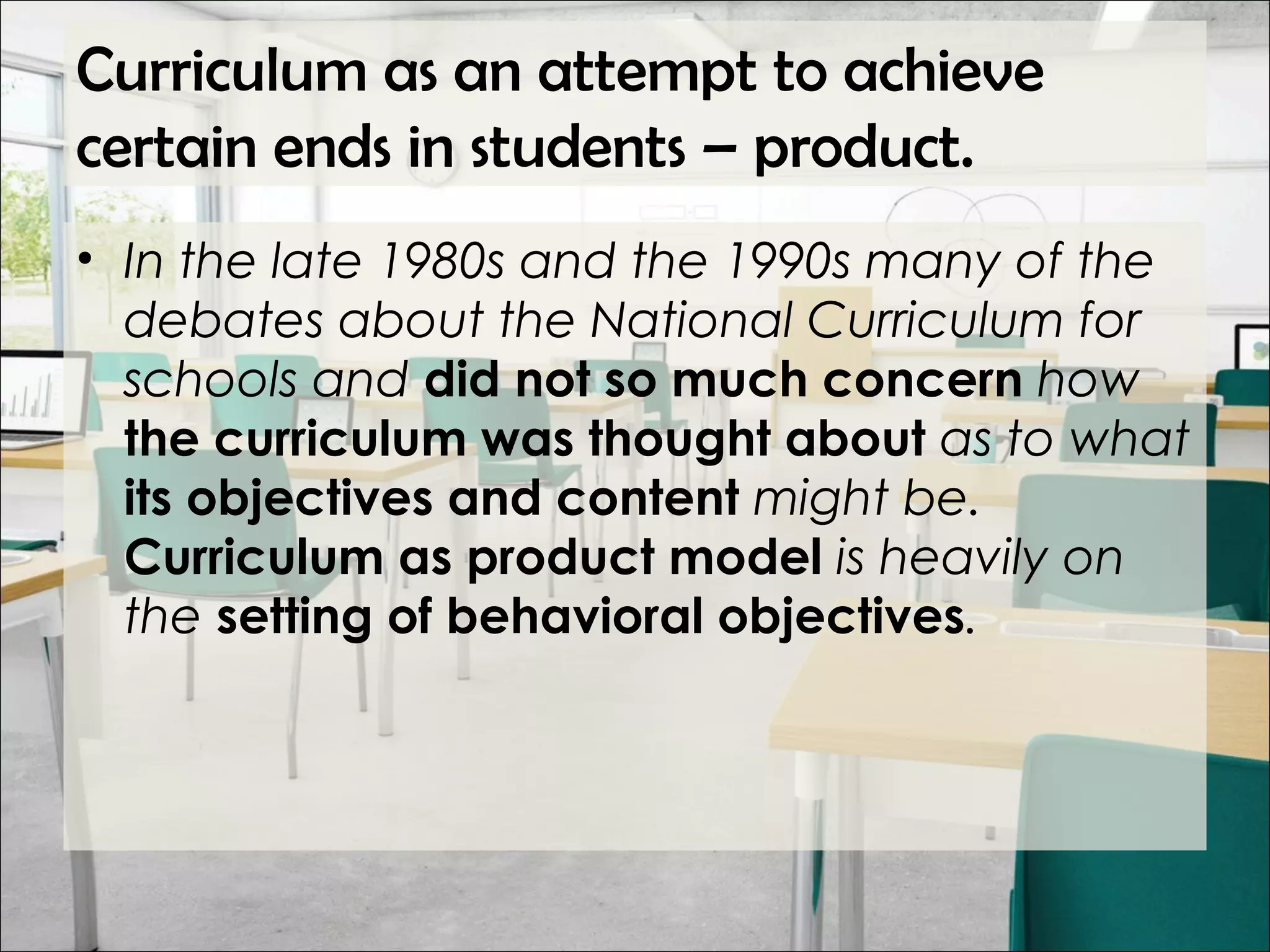 Curriculum as an attempt to achieve
certain ends in students – product.
• In the late 1980s and the 1990s many of the
debates about the National Curriculum for
schools and did not so much concern how
the curriculum was thought about as to what
its objectives and content might be.
Curriculum as product model is heavily on
the setting of behavioral objectives.
 