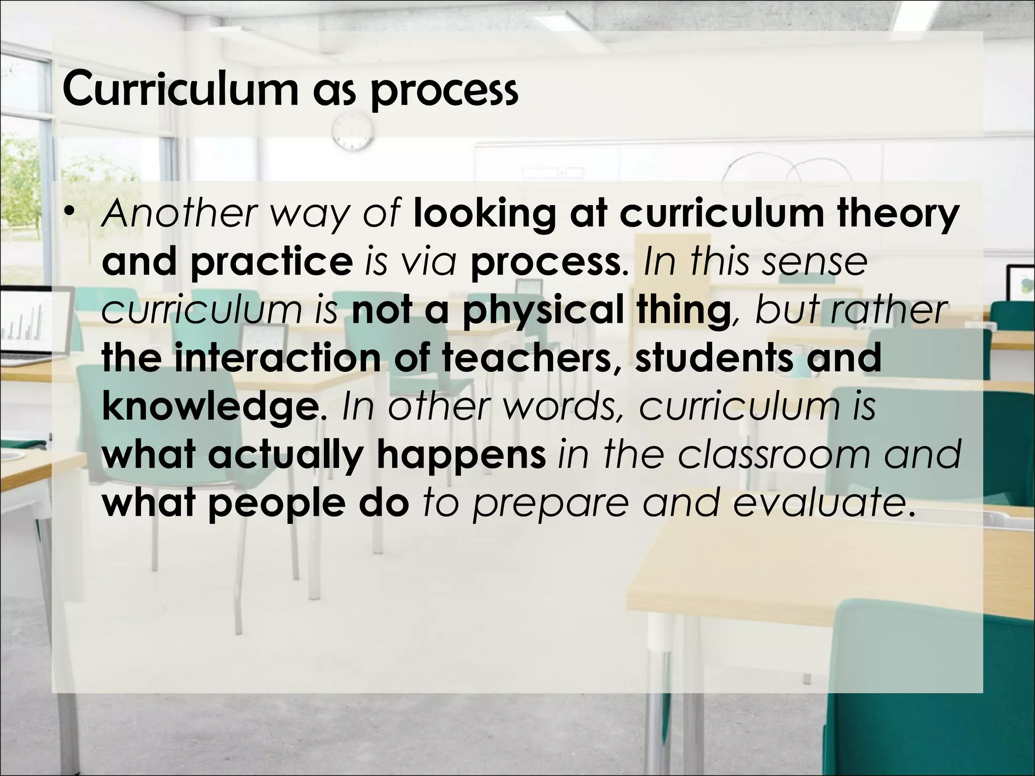 Curriculum as process
• Another way of looking at curriculum theory
and practice is via process. In this sense
curriculum is not a physical thing, but rather
the interaction of teachers, students and
knowledge. In other words, curriculum is
what actually happens in the classroom and
what people do to prepare and evaluate.
 