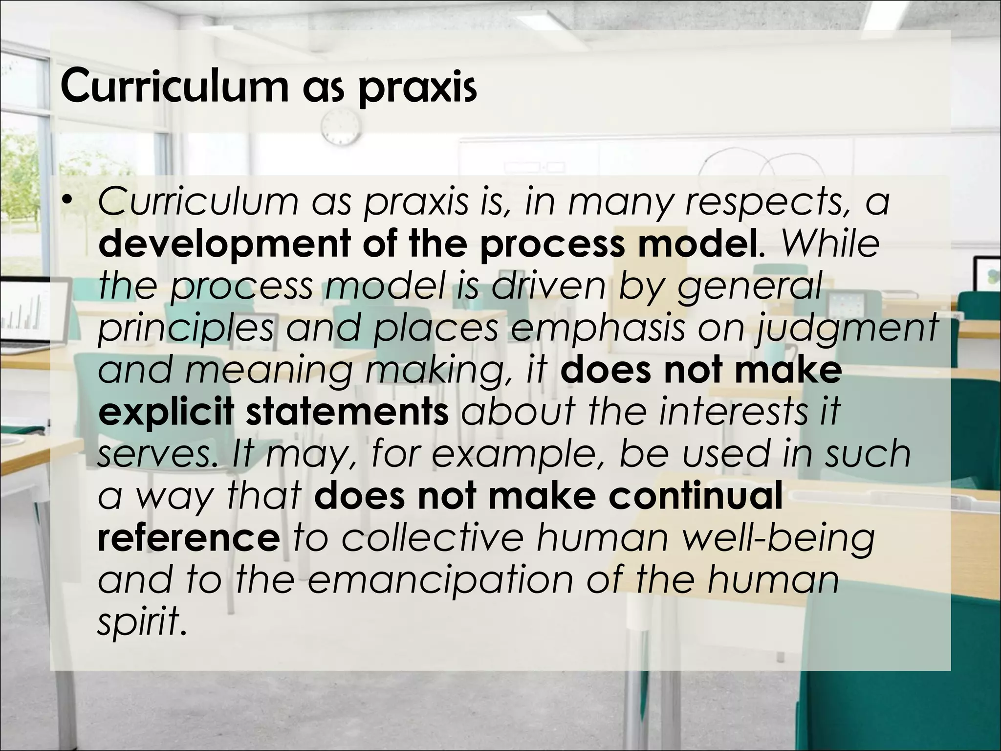 Curriculum as praxis
• Curriculum as praxis is, in many respects, a
development of the process model. While
the process model is driven by general
principles and places emphasis on judgment
and meaning making, it does not make
explicit statements about the interests it
serves. It may, for example, be used in such
a way that does not make continual
reference to collective human well-being
and to the emancipation of the human
spirit.
 