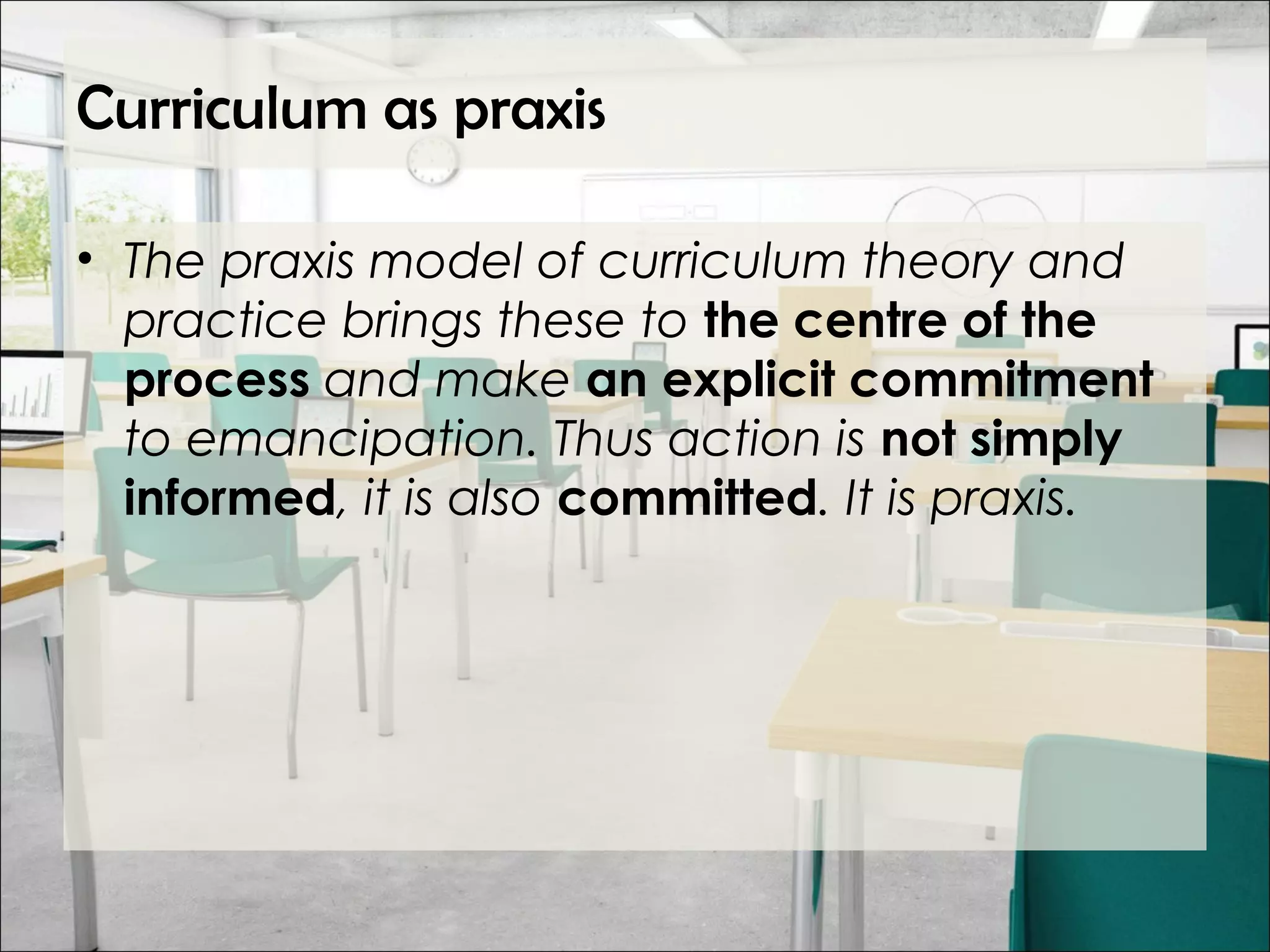 Curriculum as praxis
• The praxis model of curriculum theory and
practice brings these to the centre of the
process and make an explicit commitment
to emancipation. Thus action is not simply
informed, it is also committed. It is praxis.
 