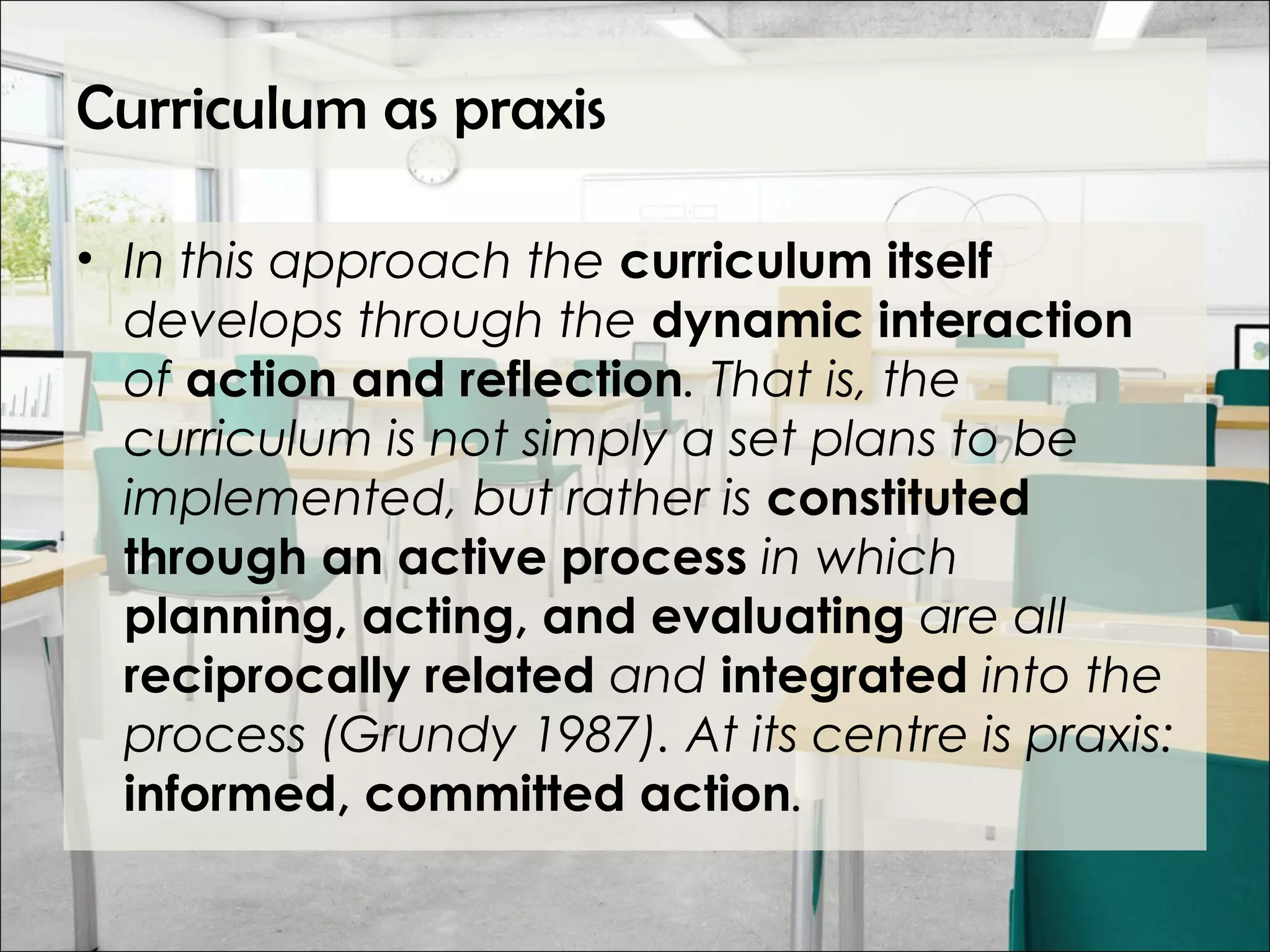 Curriculum as praxis
• In this approach the curriculum itself
develops through the dynamic interaction
of action and reflection. That is, the
curriculum is not simply a set plans to be
implemented, but rather is constituted
through an active process in which
planning, acting, and evaluating are all
reciprocally related and integrated into the
process (Grundy 1987). At its centre is praxis:
informed, committed action.
 