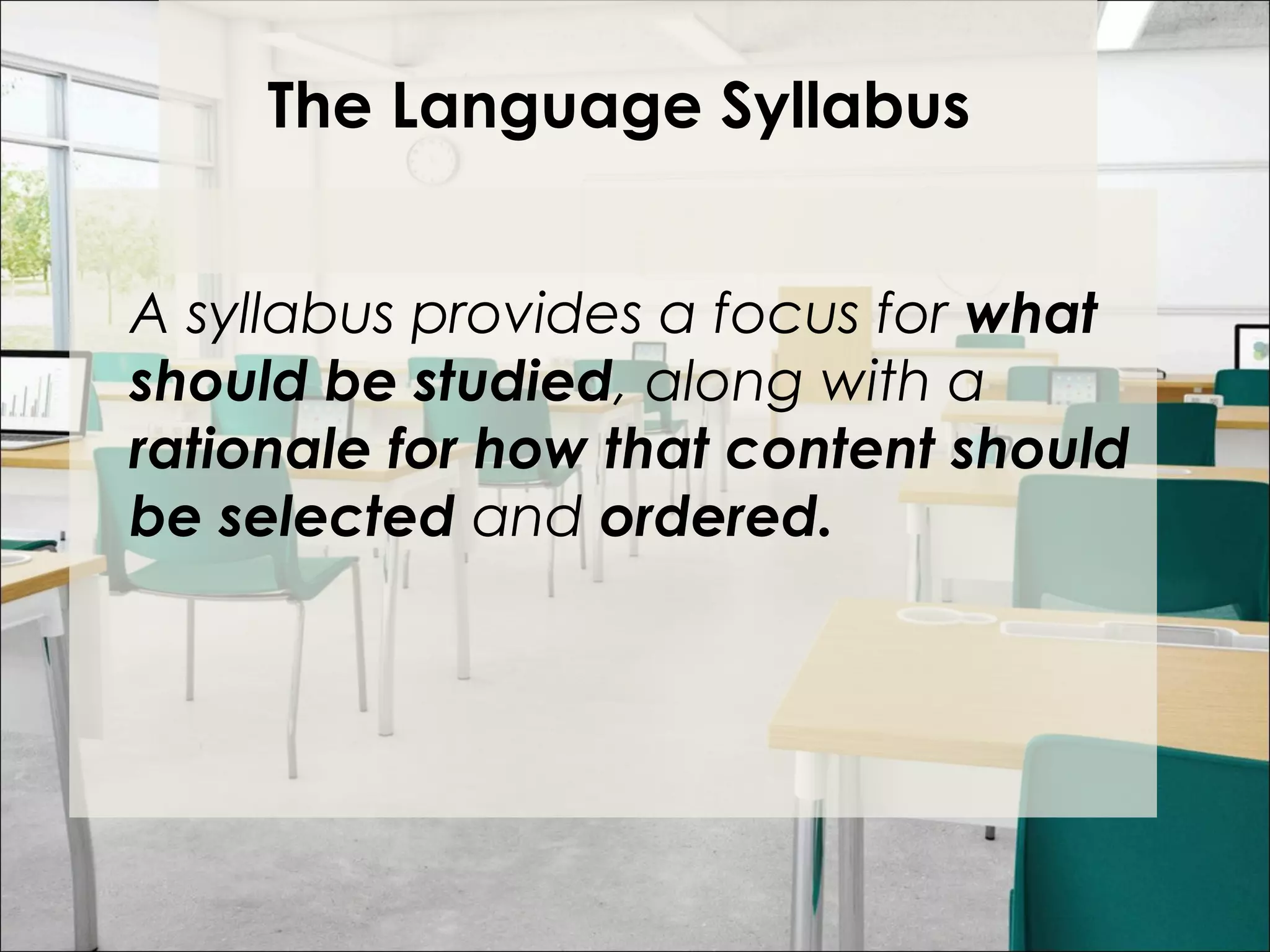 The Language Syllabus
 
A syllabus provides a focus for what
should be studied, along with a
rationale for how that content should
be selected and ordered.
 