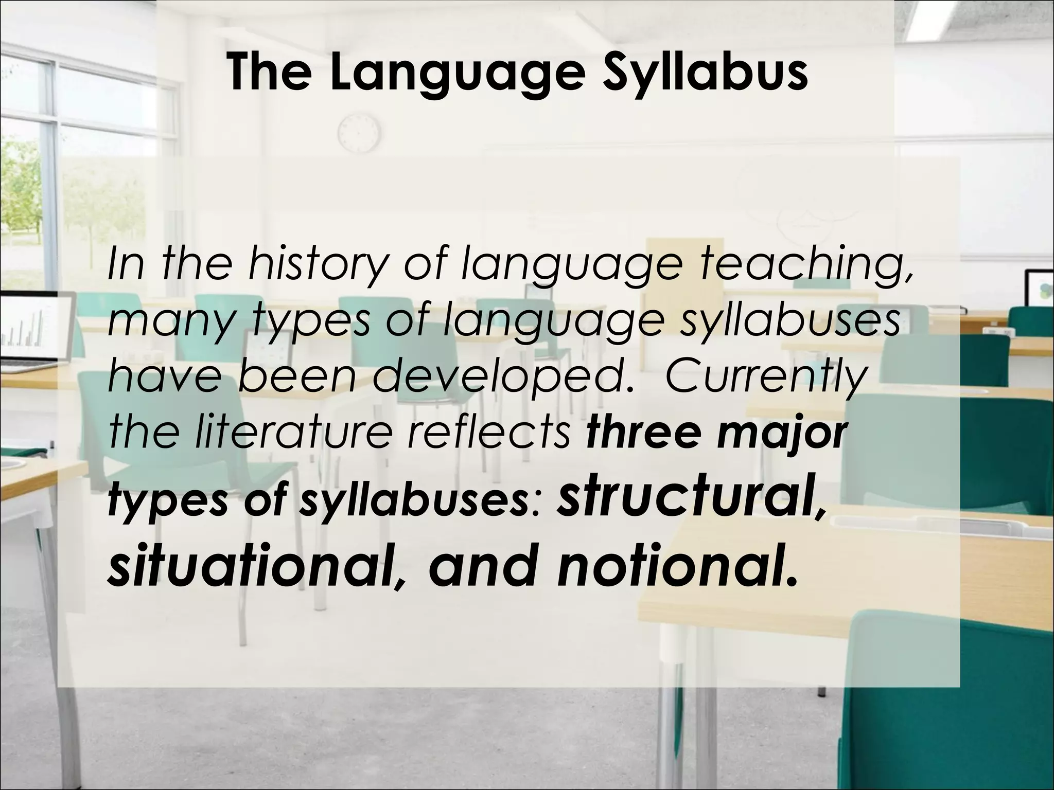 The Language Syllabus
 
In the history of language teaching,
many types of language syllabuses
have been developed. Currently
the literature reflects three major
types of syllabuses: structural,
situational, and notional.
 