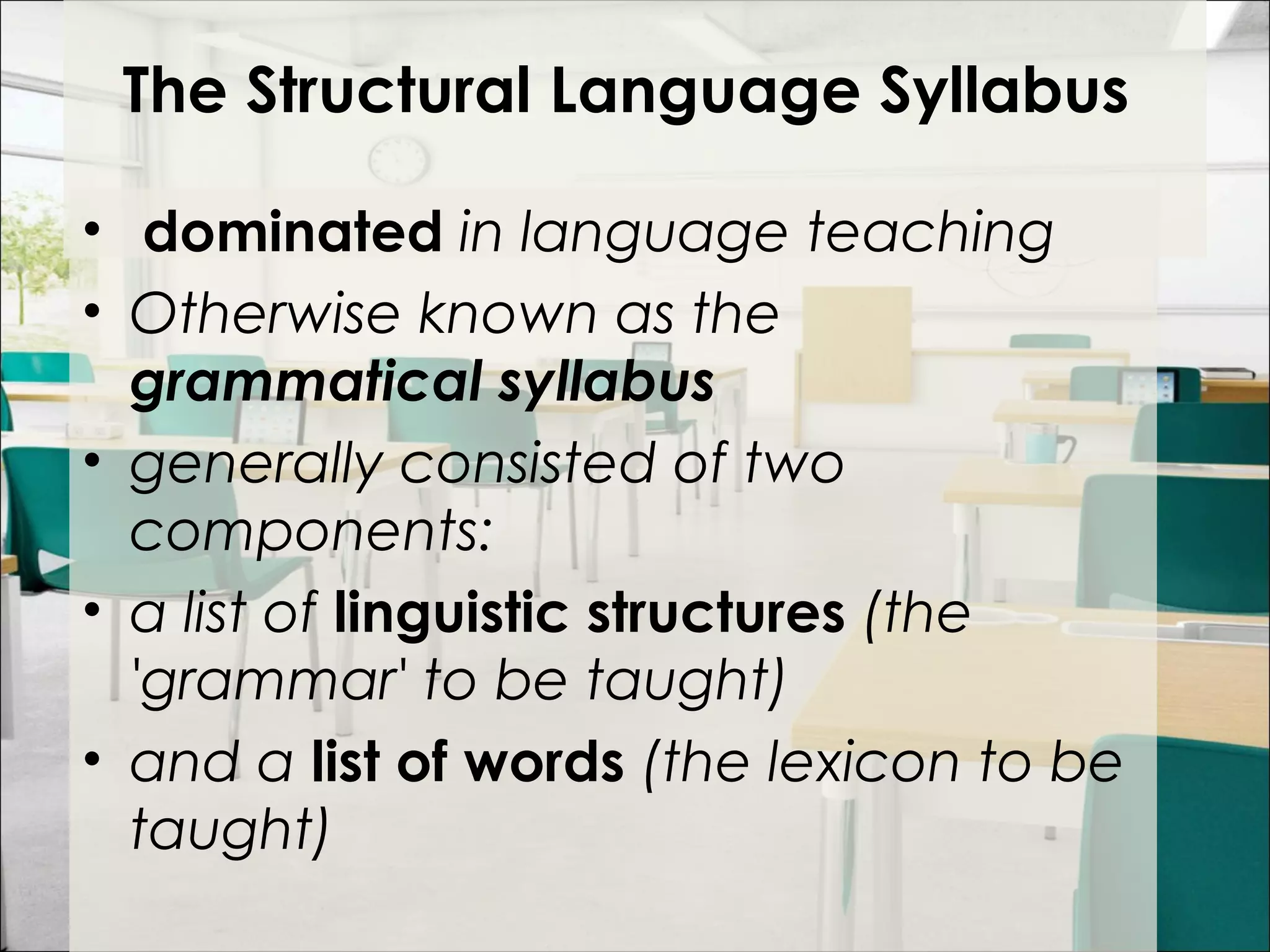 The Structural Language Syllabus
•  dominated in language teaching
• Otherwise known as the
grammatical syllabus
• generally consisted of two
components:
• a list of linguistic structures (the
'grammar' to be taught)
• and a list of words (the lexicon to be
taught)
 
