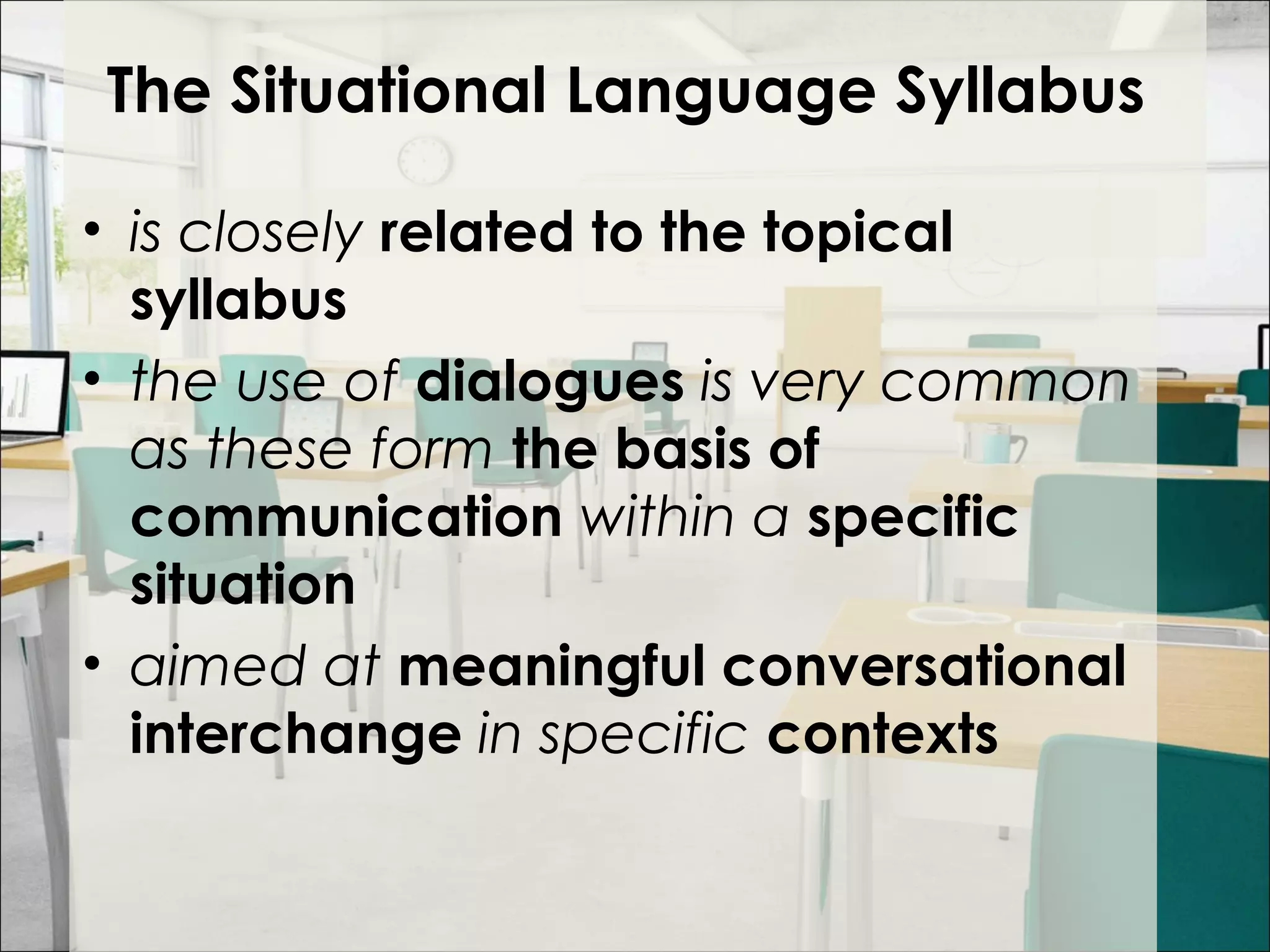 The Situational Language Syllabus
• is closely related to the topical
syllabus
• the use of dialogues is very common
as these form the basis of
communication within a specific
situation
• aimed at meaningful conversational
interchange in specific contexts
 