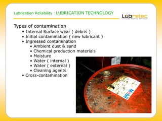 Lubrication Reliability : LUBRICATION TECHNOLOGY
Types of contamination
• Internal Surface wear ( debris )
• Initial contamination ( new lubricant )
• Ingressed contamination
• Ambient dust & sand
• Chemical production materials
• Moisture
• Water ( internal )
• Water ( external )
• Cleaning agents
• Cross-contamination
 