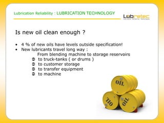 Lubrication Reliability : LUBRICATION TECHNOLOGY
Is new oil clean enough ?
• 4 % of new oils have levels outside specification!
• New lubricants travel long way :
From blending machine to storage reservoirs
 to truck-tanks ( or drums )
 to customer storage
 to transfer equipment
 to machine
 
