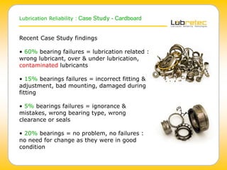Lubrication Reliability : Case Study - Cardboard
Recent Case Study findings
• 60% bearing failures = lubrication related :
wrong lubricant, over & under lubrication,
contaminated lubricants
• 15% bearings failures = incorrect fitting &
adjustment, bad mounting, damaged during
fitting
• 5% bearings failures = ignorance &
mistakes, wrong bearing type, wrong
clearance or seals
• 20% bearings = no problem, no failures :
no need for change as they were in good
condition
 