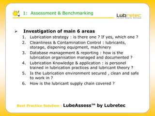  Investigation of main 6 areas
1. Lubrication strategy : is there one ? If yes, which one ?
2. Cleanliness & Contamination Control : lubricants,
storage, dispening equipment, machinery
3. Database management & reporting : how is the
lubrication organisation managed and documented ?
4. Lubrication Knowledge & application : is personel
trained in lubrication practices and lubricant theory ?
5. Is the Lubrication environment secured , clean and safe
to work in ?
6. How is the lubricant supply chain covered ?
1: Assessment & Benchmarking
Best Practice Solution : LubeAssess™ by Lubretec
 